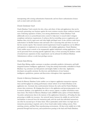 Oracle Database 11g Product Family




interoperating with existing authentication frameworks and two-factor authentication choices
such as smart cards and token cards.


Oracle Database Vault
Oracle Database Vault controls the who, when, and where of data and applications that can be
accessed—protecting your business against the most common security threat: malicious internal
users. Enforcing separation of duties, even among administrators, Oracle Database Vault
additionally serves as a powerful preventive control to help meet or exceed today's stringent
compliance and privacy requirements. It achieves this by controlling access to application and
database data, even by super-users and other highly privileged users. It also enforces multi factor
authorization via flexible business rules and tracks who is accessing what and when via out-of-
the-box security reports. New internal control requirements found in regulations can be difficult
and expensive to implement in an environment with multiple applications. Oracle Database
Vault, enables access controls to be transparently applied underneath existing applications. Users
can be prevented from accessing specific application data, or from accessing the database outside
of normal hours; separation-of-duty requirements can be enforced for different Database
Administrators without a costly least privilege exercise.


Oracle Data Mining
Oracle Data Mining enables customers to produce actionable predictive information and build
integrated business intelligence applications. Using data mining functionality embedded in Oracle
Database 11g, customers can find patterns and insights hidden in their data. Application
developers can quickly automate the discovery and distribution of new business
intelligence—predictions, patterns and discoveries—throughout their organization.


Oracle In-Memory Database Cache
Oracle In-Memory Database Cache enables you to improve application transaction response
times and throughput by caching performance-critical subsets of an Oracle Database in the
application tier. Automatic data synchronization between the cache and the Oracle Database
ensures data consistency. By bringing data closer to the application and processing queries in an
in-memory database, your applications are able to access, capture, or update information many
times faster. The Oracle In-Memory Database Cache (IMDB Cache) option of Oracle Database
11g caches and processes data in the memory of the applications themselves; off-loading the data
processing to middle tier resources. Any network latency between the middle tier and the back-
end database is removed from the transaction path, with the result that individual transactions
can often be executed up to 10 times faster. This is particularly useful where very high rates of
transaction processing is required, such as those found under market trading systems, Telco
switching systems, and Real Time manufacturing environments. All data in the middle tier is fully
protected through local recovery, and asynchronous posting to the back end Oracle Database.




                                                                                                    3
 