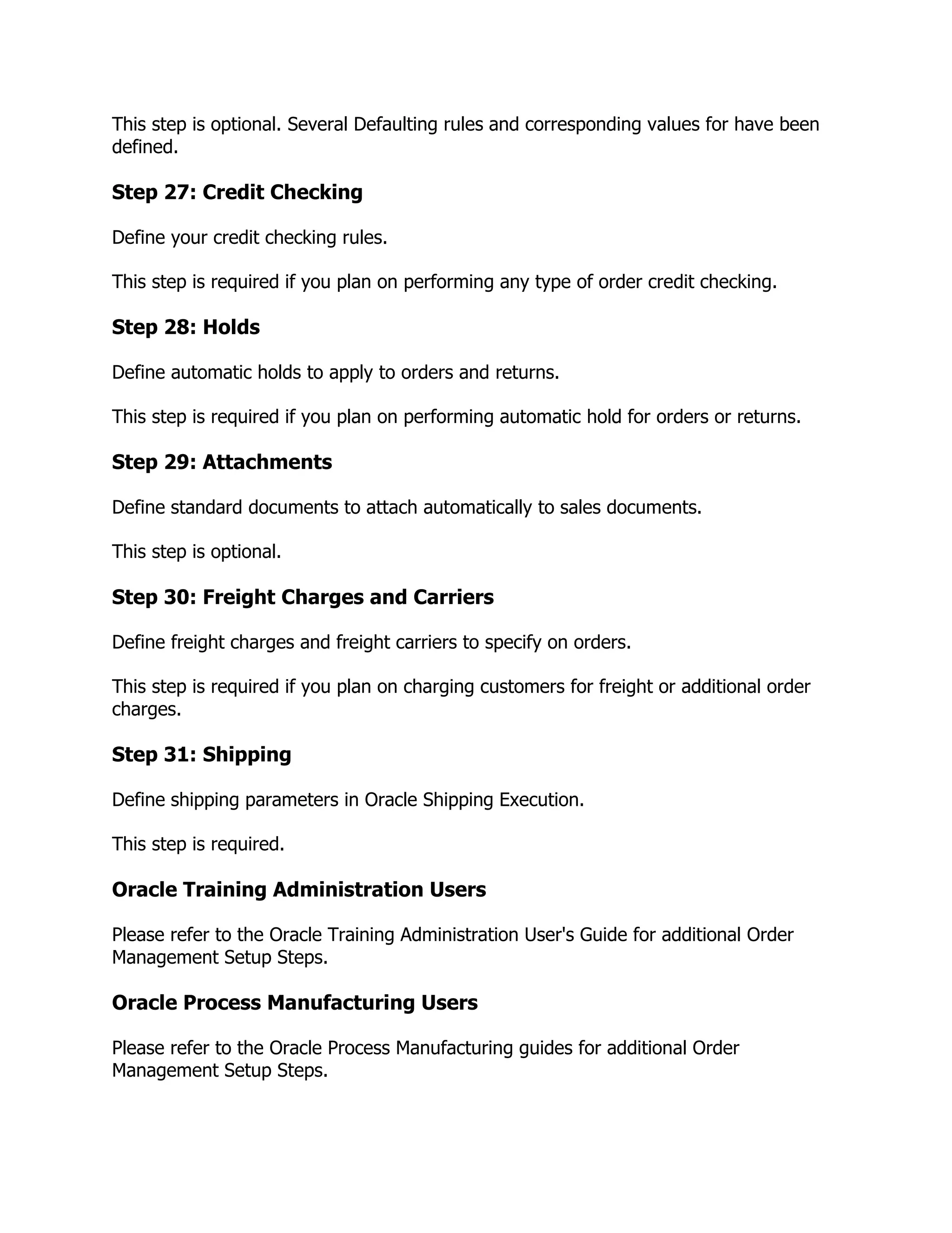 This step is optional. Several Defaulting rules and corresponding values for have been
defined.

Step 27: Credit Checking

Define your credit checking rules.

This step is required if you plan on performing any type of order credit checking.

Step 28: Holds

Define automatic holds to apply to orders and returns.

This step is required if you plan on performing automatic hold for orders or returns.

Step 29: Attachments

Define standard documents to attach automatically to sales documents.

This step is optional.

Step 30: Freight Charges and Carriers

Define freight charges and freight carriers to specify on orders.

This step is required if you plan on charging customers for freight or additional order
charges.

Step 31: Shipping

Define shipping parameters in Oracle Shipping Execution.

This step is required.

Oracle Training Administration Users

Please refer to the Oracle Training Administration User's Guide for additional Order
Management Setup Steps.

Oracle Process Manufacturing Users

Please refer to the Oracle Process Manufacturing guides for additional Order
Management Setup Steps.
 