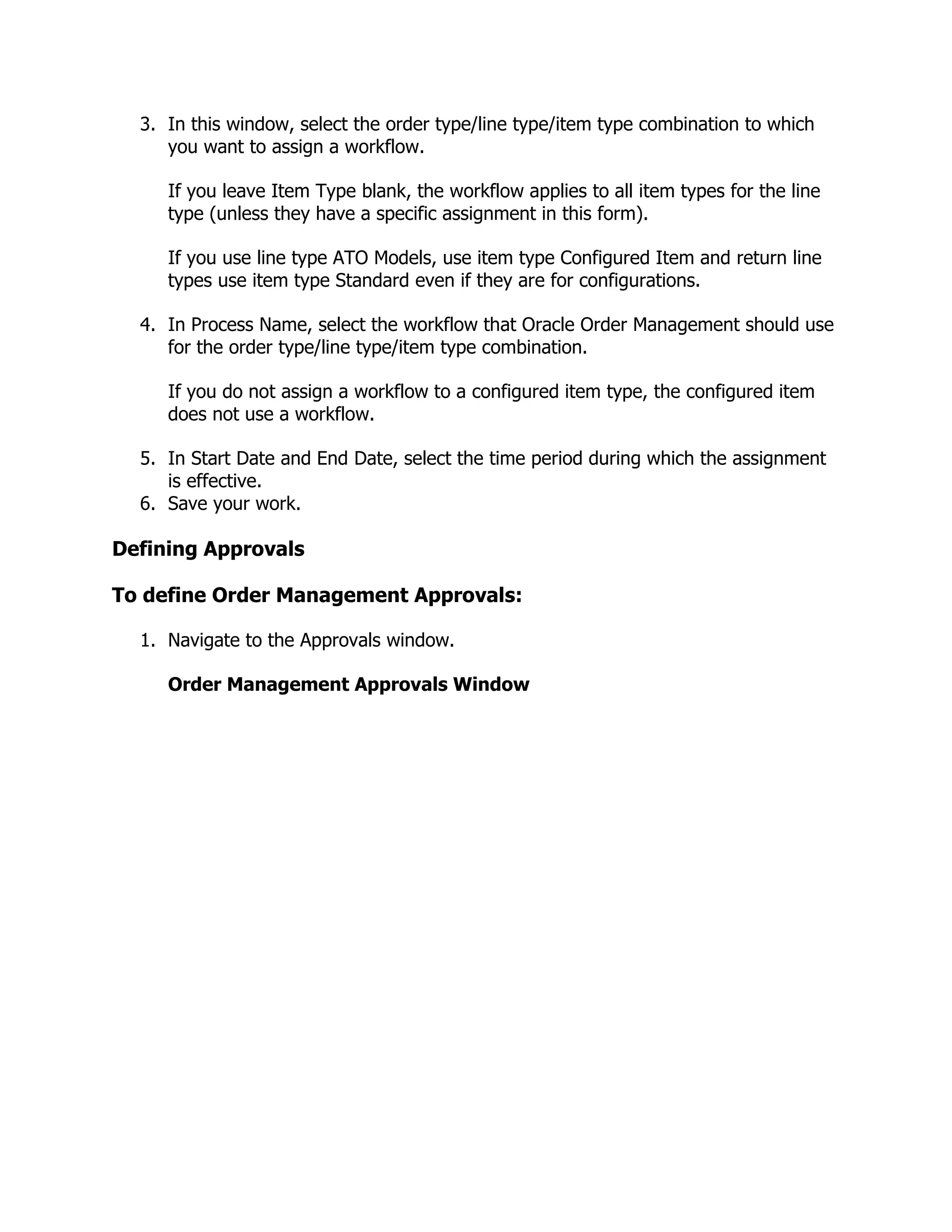 3. In this window, select the order type/line type/item type combination to which
     you want to assign a workflow.

     If you leave Item Type blank, the workflow applies to all item types for the line
     type (unless they have a specific assignment in this form).

     If you use line type ATO Models, use item type Configured Item and return line
     types use item type Standard even if they are for configurations.

  4. In Process Name, select the workflow that Oracle Order Management should use
     for the order type/line type/item type combination.

     If you do not assign a workflow to a configured item type, the configured item
     does not use a workflow.

  5. In Start Date and End Date, select the time period during which the assignment
     is effective.
  6. Save your work.

Defining Approvals

To define Order Management Approvals:

  1. Navigate to the Approvals window.

     Order Management Approvals Window
 