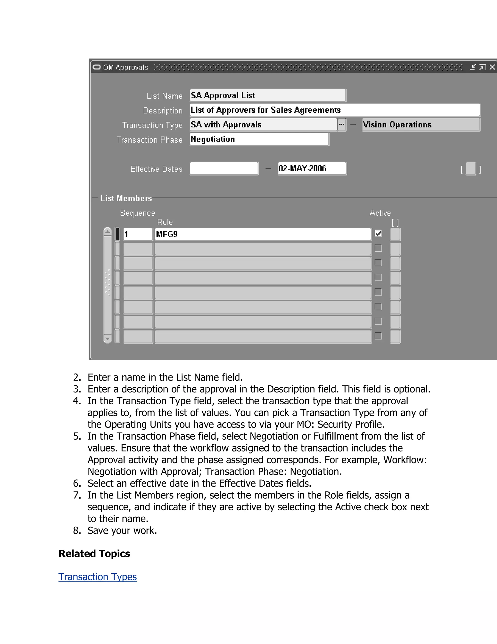 2. Enter a name in the List Name field.
   3. Enter a description of the approval in the Description field. This field is optional.
   4. In the Transaction Type field, select the transaction type that the approval
      applies to, from the list of values. You can pick a Transaction Type from any of
      the Operating Units you have access to via your MO: Security Profile.
   5. In the Transaction Phase field, select Negotiation or Fulfillment from the list of
      values. Ensure that the workflow assigned to the transaction includes the
      Approval activity and the phase assigned corresponds. For example, Workflow:
      Negotiation with Approval; Transaction Phase: Negotiation.
   6. Select an effective date in the Effective Dates fields.
   7. In the List Members region, select the members in the Role fields, assign a
      sequence, and indicate if they are active by selecting the Active check box next
      to their name.
   8. Save your work.

Related Topics

Transaction Types
 