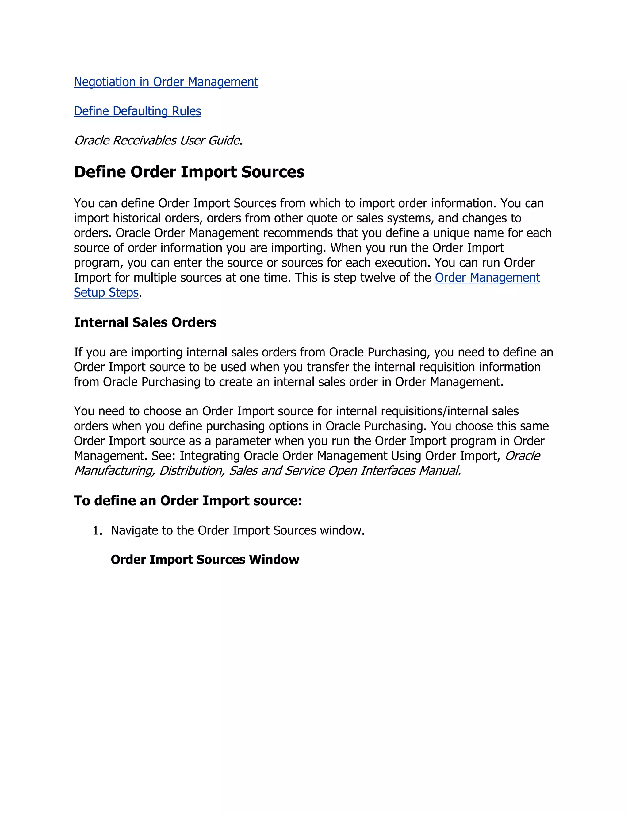 Negotiation in Order Management

Define Defaulting Rules

Oracle Receivables User Guide.

Define Order Import Sources
You can define Order Import Sources from which to import order information. You can
import historical orders, orders from other quote or sales systems, and changes to
orders. Oracle Order Management recommends that you define a unique name for each
source of order information you are importing. When you run the Order Import
program, you can enter the source or sources for each execution. You can run Order
Import for multiple sources at one time. This is step twelve of the Order Management
Setup Steps.

Internal Sales Orders

If you are importing internal sales orders from Oracle Purchasing, you need to define an
Order Import source to be used when you transfer the internal requisition information
from Oracle Purchasing to create an internal sales order in Order Management.

You need to choose an Order Import source for internal requisitions/internal sales
orders when you define purchasing options in Oracle Purchasing. You choose this same
Order Import source as a parameter when you run the Order Import program in Order
Management. See: Integrating Oracle Order Management Using Order Import, Oracle
Manufacturing, Distribution, Sales and Service Open Interfaces Manual.

To define an Order Import source:

   1. Navigate to the Order Import Sources window.

      Order Import Sources Window
 