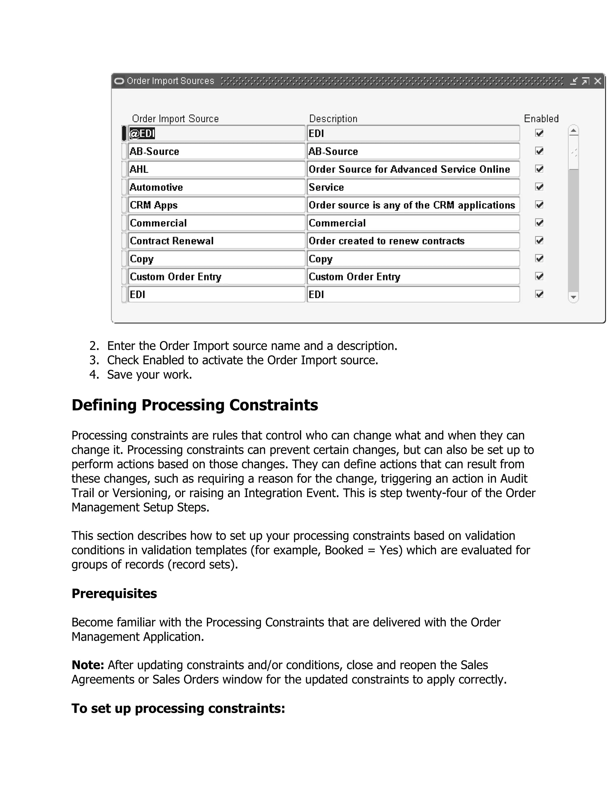 2. Enter the Order Import source name and a description.
   3. Check Enabled to activate the Order Import source.
   4. Save your work.

Defining Processing Constraints
Processing constraints are rules that control who can change what and when they can
change it. Processing constraints can prevent certain changes, but can also be set up to
perform actions based on those changes. They can define actions that can result from
these changes, such as requiring a reason for the change, triggering an action in Audit
Trail or Versioning, or raising an Integration Event. This is step twenty-four of the Order
Management Setup Steps.

This section describes how to set up your processing constraints based on validation
conditions in validation templates (for example, Booked = Yes) which are evaluated for
groups of records (record sets).

Prerequisites

Become familiar with the Processing Constraints that are delivered with the Order
Management Application.

Note: After updating constraints and/or conditions, close and reopen the Sales
Agreements or Sales Orders window for the updated constraints to apply correctly.

To set up processing constraints:
 