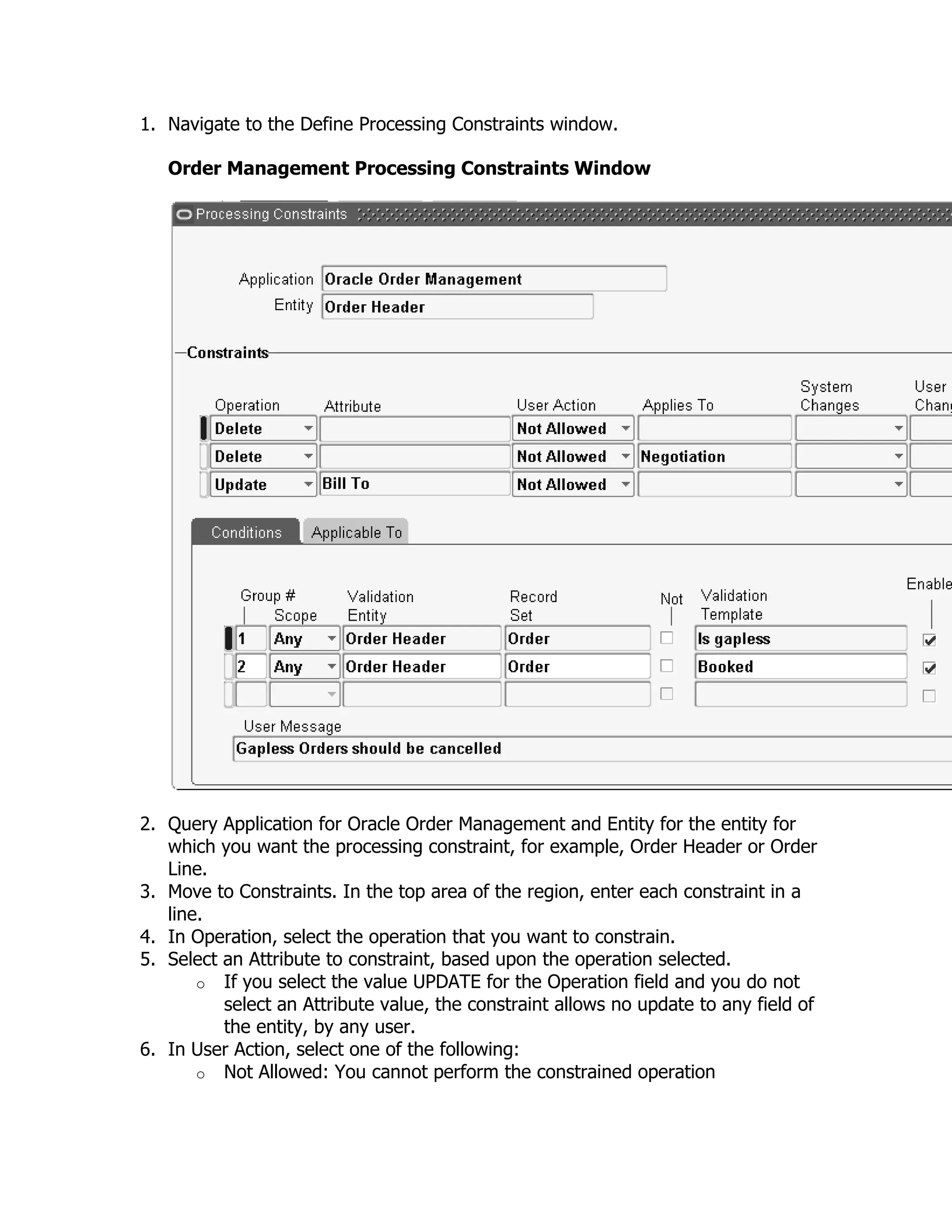 1. Navigate to the Define Processing Constraints window.

   Order Management Processing Constraints Window




2. Query Application for Oracle Order Management and Entity for the entity for
   which you want the processing constraint, for example, Order Header or Order
   Line.
3. Move to Constraints. In the top area of the region, enter each constraint in a
   line.
4. In Operation, select the operation that you want to constrain.
5. Select an Attribute to constraint, based upon the operation selected.
       o If you select the value UPDATE for the Operation field and you do not
          select an Attribute value, the constraint allows no update to any field of
          the entity, by any user.
6. In User Action, select one of the following:
       o Not Allowed: You cannot perform the constrained operation
 