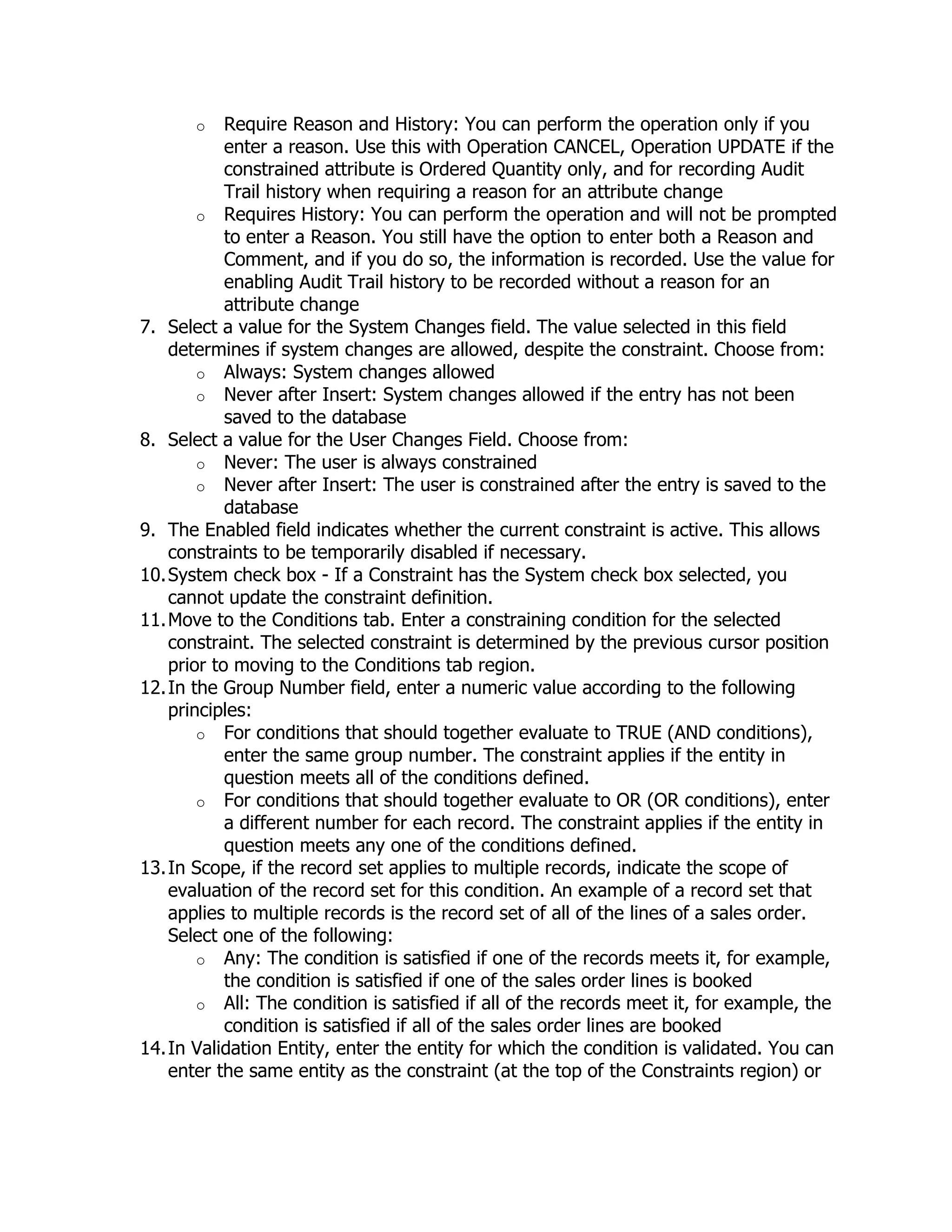o    Require Reason and History: You can perform the operation only if you
            enter a reason. Use this with Operation CANCEL, Operation UPDATE if the
            constrained attribute is Ordered Quantity only, and for recording Audit
            Trail history when requiring a reason for an attribute change
        o Requires History: You can perform the operation and will not be prompted
            to enter a Reason. You still have the option to enter both a Reason and
            Comment, and if you do so, the information is recorded. Use the value for
            enabling Audit Trail history to be recorded without a reason for an
            attribute change
7. Select a value for the System Changes field. The value selected in this field
    determines if system changes are allowed, despite the constraint. Choose from:
        o Always: System changes allowed
        o Never after Insert: System changes allowed if the entry has not been
            saved to the database
8. Select a value for the User Changes Field. Choose from:
        o Never: The user is always constrained
        o Never after Insert: The user is constrained after the entry is saved to the
            database
9. The Enabled field indicates whether the current constraint is active. This allows
    constraints to be temporarily disabled if necessary.
10. System check box - If a Constraint has the System check box selected, you
    cannot update the constraint definition.
11. Move to the Conditions tab. Enter a constraining condition for the selected
    constraint. The selected constraint is determined by the previous cursor position
    prior to moving to the Conditions tab region.
12. In the Group Number field, enter a numeric value according to the following
    principles:
        o For conditions that should together evaluate to TRUE (AND conditions),
            enter the same group number. The constraint applies if the entity in
            question meets all of the conditions defined.
        o For conditions that should together evaluate to OR (OR conditions), enter
            a different number for each record. The constraint applies if the entity in
            question meets any one of the conditions defined.
13. In Scope, if the record set applies to multiple records, indicate the scope of
    evaluation of the record set for this condition. An example of a record set that
    applies to multiple records is the record set of all of the lines of a sales order.
    Select one of the following:
        o Any: The condition is satisfied if one of the records meets it, for example,
            the condition is satisfied if one of the sales order lines is booked
        o All: The condition is satisfied if all of the records meet it, for example, the
            condition is satisfied if all of the sales order lines are booked
14. In Validation Entity, enter the entity for which the condition is validated. You can
    enter the same entity as the constraint (at the top of the Constraints region) or
 