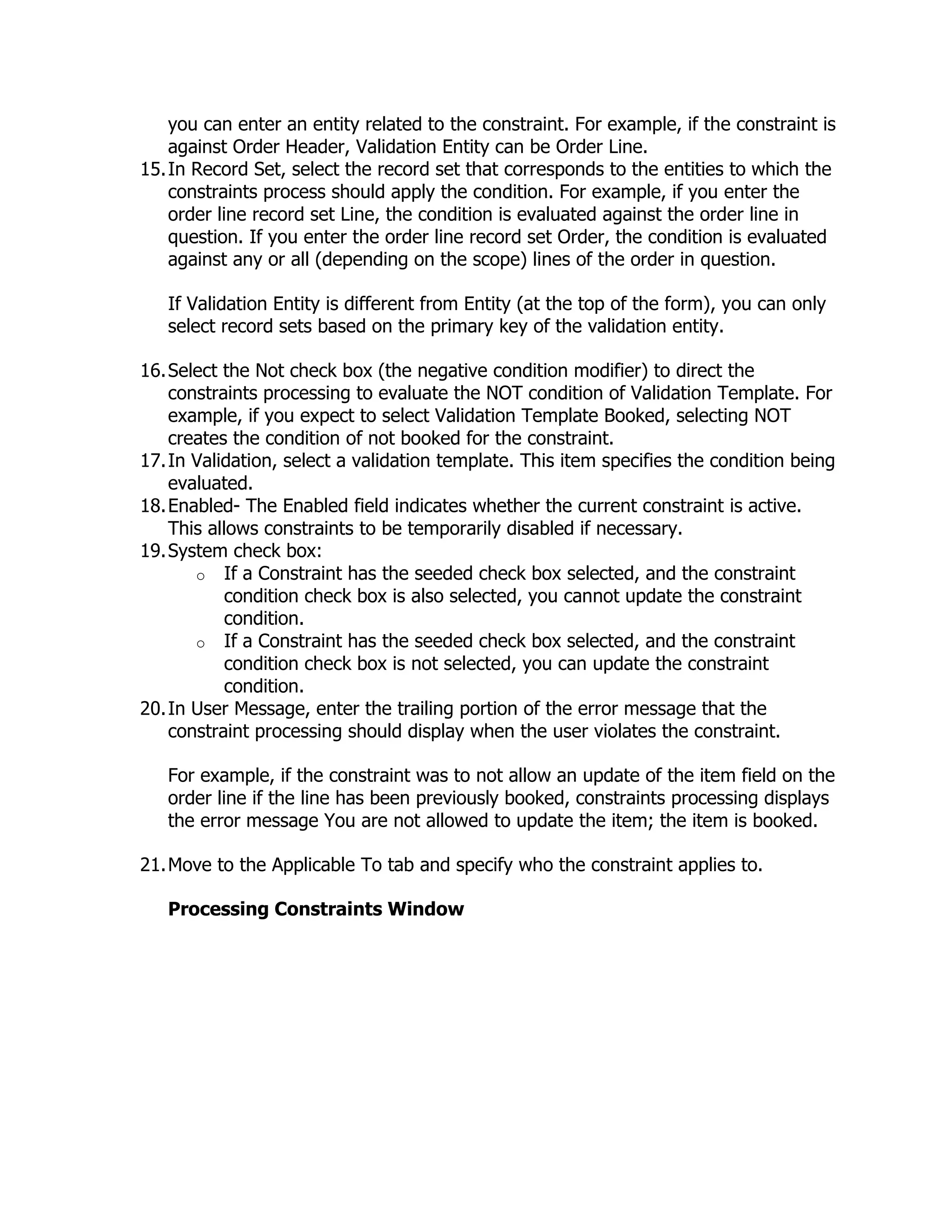 you can enter an entity related to the constraint. For example, if the constraint is
    against Order Header, Validation Entity can be Order Line.
15. In Record Set, select the record set that corresponds to the entities to which the
    constraints process should apply the condition. For example, if you enter the
    order line record set Line, the condition is evaluated against the order line in
    question. If you enter the order line record set Order, the condition is evaluated
    against any or all (depending on the scope) lines of the order in question.

   If Validation Entity is different from Entity (at the top of the form), you can only
   select record sets based on the primary key of the validation entity.

16. Select the Not check box (the negative condition modifier) to direct the
    constraints processing to evaluate the NOT condition of Validation Template. For
    example, if you expect to select Validation Template Booked, selecting NOT
    creates the condition of not booked for the constraint.
17. In Validation, select a validation template. This item specifies the condition being
    evaluated.
18. Enabled- The Enabled field indicates whether the current constraint is active.
    This allows constraints to be temporarily disabled if necessary.
19. System check box:
       o If a Constraint has the seeded check box selected, and the constraint
            condition check box is also selected, you cannot update the constraint
            condition.
       o If a Constraint has the seeded check box selected, and the constraint
            condition check box is not selected, you can update the constraint
            condition.
20. In User Message, enter the trailing portion of the error message that the
    constraint processing should display when the user violates the constraint.

   For example, if the constraint was to not allow an update of the item field on the
   order line if the line has been previously booked, constraints processing displays
   the error message You are not allowed to update the item; the item is booked.

21. Move to the Applicable To tab and specify who the constraint applies to.

   Processing Constraints Window
 