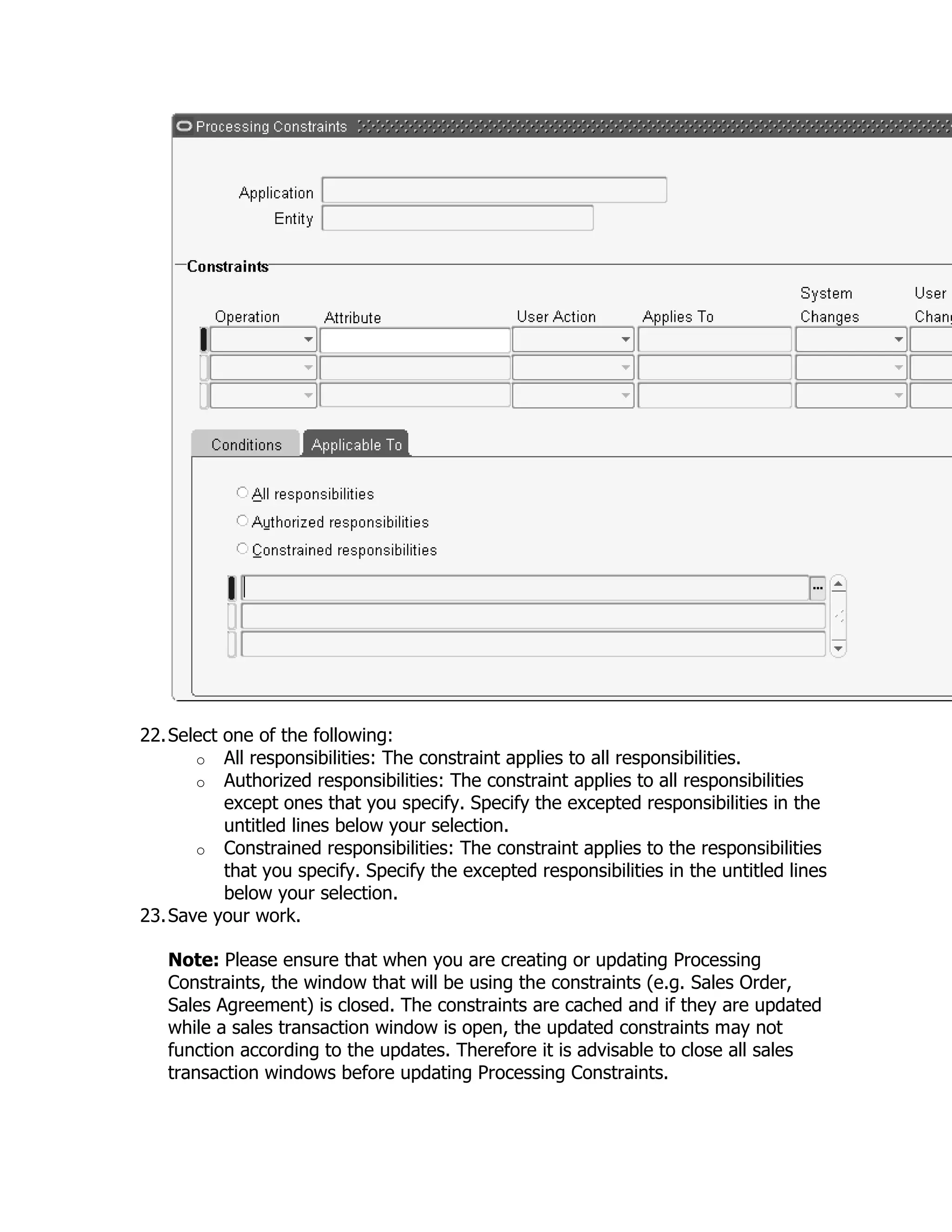 22. Select one of the following:
       o All responsibilities: The constraint applies to all responsibilities.
       o Authorized responsibilities: The constraint applies to all responsibilities
           except ones that you specify. Specify the excepted responsibilities in the
           untitled lines below your selection.
       o Constrained responsibilities: The constraint applies to the responsibilities
           that you specify. Specify the excepted responsibilities in the untitled lines
           below your selection.
23. Save your work.

   Note: Please ensure that when you are creating or updating Processing
   Constraints, the window that will be using the constraints (e.g. Sales Order,
   Sales Agreement) is closed. The constraints are cached and if they are updated
   while a sales transaction window is open, the updated constraints may not
   function according to the updates. Therefore it is advisable to close all sales
   transaction windows before updating Processing Constraints.
 