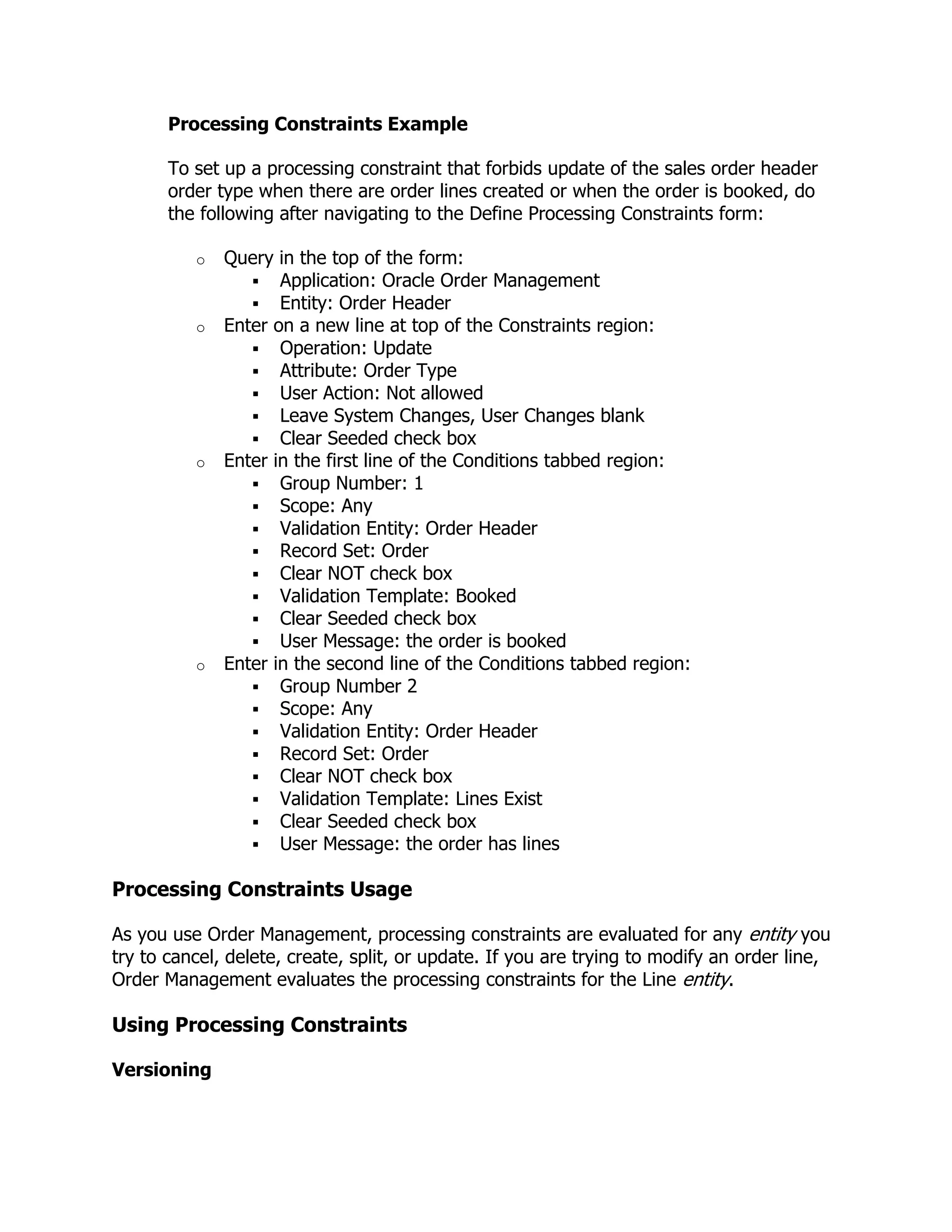 Processing Constraints Example

       To set up a processing constraint that forbids update of the sales order header
       order type when there are order lines created or when the order is booked, do
       the following after navigating to the Define Processing Constraints form:

          o   Query in the top of the form:
                  Application: Oracle Order Management
                  Entity: Order Header
          o   Enter on a new line at top of the Constraints region:
                  Operation: Update
                  Attribute: Order Type
                  User Action: Not allowed
                  Leave System Changes, User Changes blank
                  Clear Seeded check box
          o   Enter in the first line of the Conditions tabbed region:
                  Group Number: 1
                  Scope: Any
                  Validation Entity: Order Header
                  Record Set: Order
                  Clear NOT check box
                  Validation Template: Booked
                  Clear Seeded check box
                  User Message: the order is booked
          o   Enter in the second line of the Conditions tabbed region:
                  Group Number 2
                  Scope: Any
                  Validation Entity: Order Header
                  Record Set: Order
                  Clear NOT check box
                  Validation Template: Lines Exist
                  Clear Seeded check box
                  User Message: the order has lines

Processing Constraints Usage

As you use Order Management, processing constraints are evaluated for any entity you
try to cancel, delete, create, split, or update. If you are trying to modify an order line,
Order Management evaluates the processing constraints for the Line entity.

Using Processing Constraints

Versioning
 