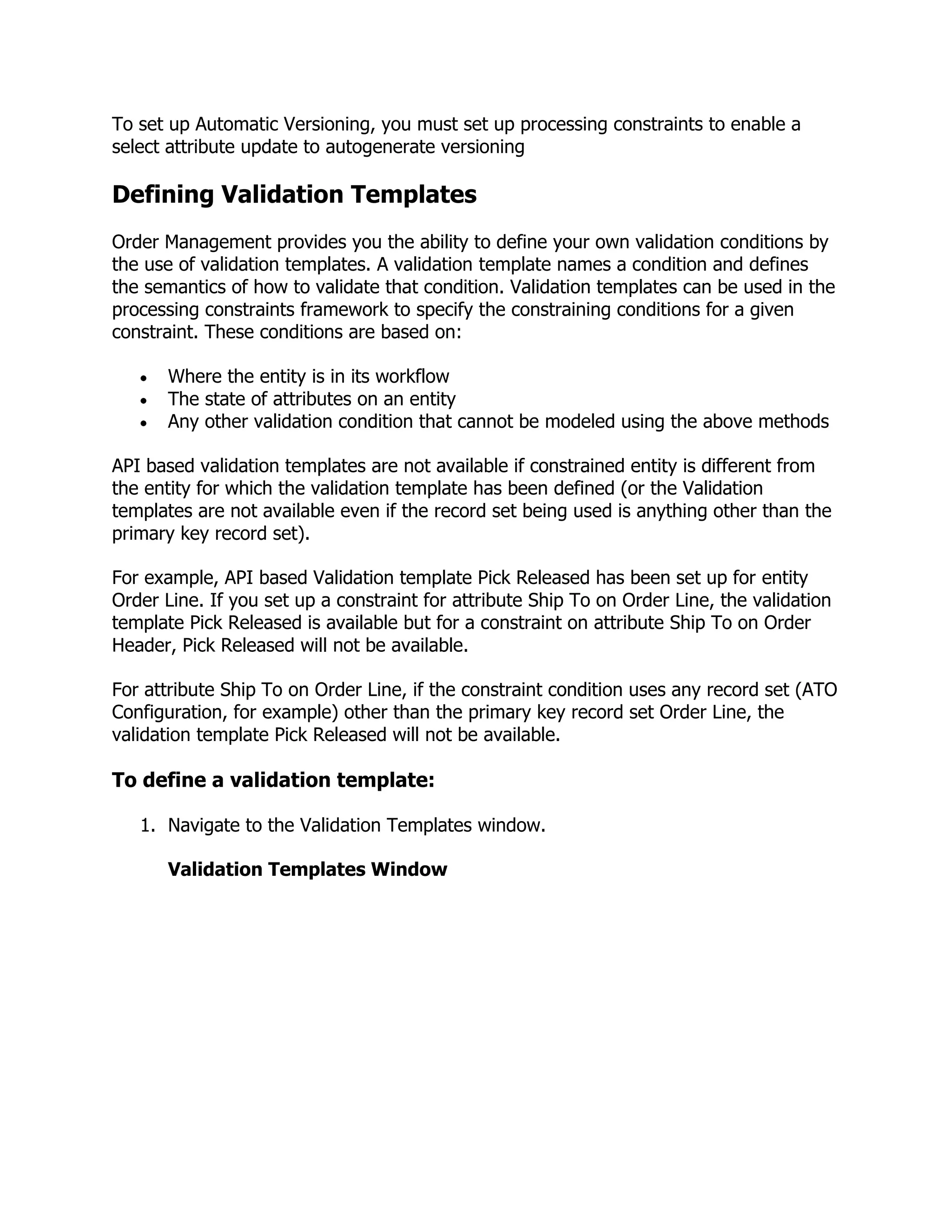 To set up Automatic Versioning, you must set up processing constraints to enable a
select attribute update to autogenerate versioning

Defining Validation Templates
Order Management provides you the ability to define your own validation conditions by
the use of validation templates. A validation template names a condition and defines
the semantics of how to validate that condition. Validation templates can be used in the
processing constraints framework to specify the constraining conditions for a given
constraint. These conditions are based on:

       Where the entity is in its workflow
       The state of attributes on an entity
       Any other validation condition that cannot be modeled using the above methods

API based validation templates are not available if constrained entity is different from
the entity for which the validation template has been defined (or the Validation
templates are not available even if the record set being used is anything other than the
primary key record set).

For example, API based Validation template Pick Released has been set up for entity
Order Line. If you set up a constraint for attribute Ship To on Order Line, the validation
template Pick Released is available but for a constraint on attribute Ship To on Order
Header, Pick Released will not be available.

For attribute Ship To on Order Line, if the constraint condition uses any record set (ATO
Configuration, for example) other than the primary key record set Order Line, the
validation template Pick Released will not be available.

To define a validation template:

   1. Navigate to the Validation Templates window.

       Validation Templates Window
 