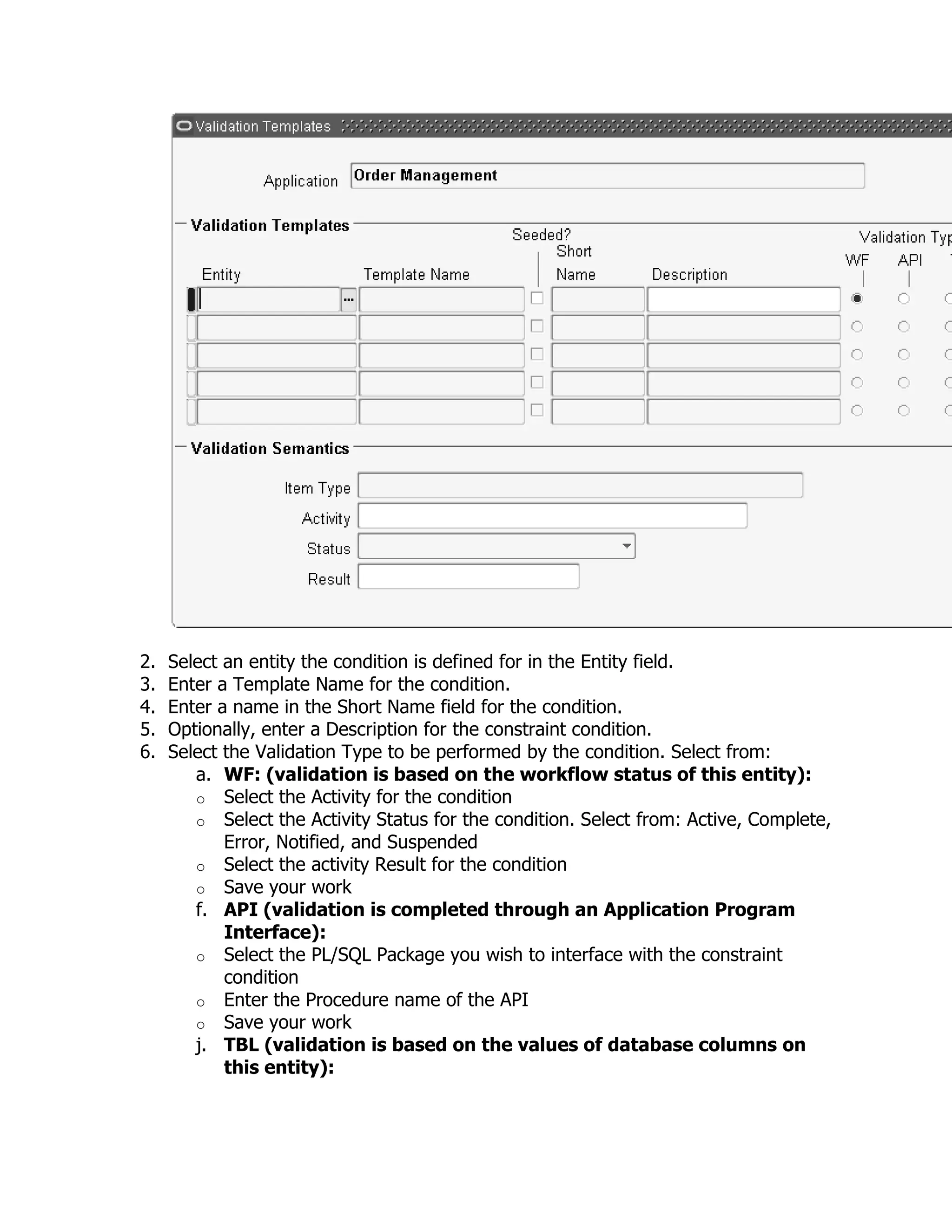 2.   Select an entity the condition is defined for in the Entity field.
3.   Enter a Template Name for the condition.
4.   Enter a name in the Short Name field for the condition.
5.   Optionally, enter a Description for the constraint condition.
6.   Select the Validation Type to be performed by the condition. Select from:
        a. WF: (validation is based on the workflow status of this entity):
        o Select the Activity for the condition
        o Select the Activity Status for the condition. Select from: Active, Complete,
            Error, Notified, and Suspended
        o Select the activity Result for the condition
        o Save your work
        f. API (validation is completed through an Application Program
            Interface):
        o Select the PL/SQL Package you wish to interface with the constraint
            condition
        o Enter the Procedure name of the API
        o Save your work
        j. TBL (validation is based on the values of database columns on
            this entity):
 