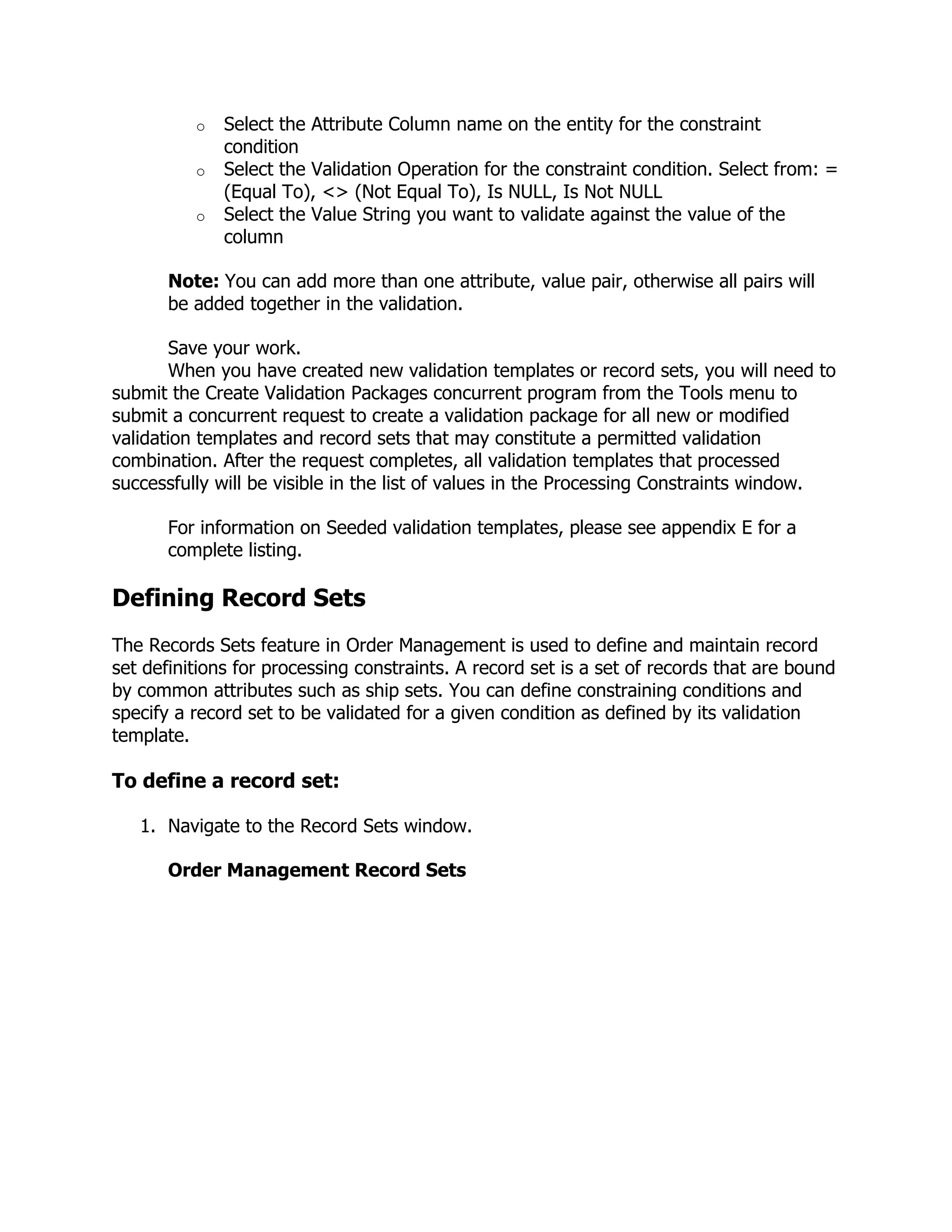 o   Select the Attribute Column name on the entity for the constraint
              condition
          o   Select the Validation Operation for the constraint condition. Select from: =
              (Equal To), <> (Not Equal To), Is NULL, Is Not NULL
          o   Select the Value String you want to validate against the value of the
              column

       Note: You can add more than one attribute, value pair, otherwise all pairs will
       be added together in the validation.

        Save your work.
        When you have created new validation templates or record sets, you will need to
submit the Create Validation Packages concurrent program from the Tools menu to
submit a concurrent request to create a validation package for all new or modified
validation templates and record sets that may constitute a permitted validation
combination. After the request completes, all validation templates that processed
successfully will be visible in the list of values in the Processing Constraints window.

       For information on Seeded validation templates, please see appendix E for a
       complete listing.

Defining Record Sets
The Records Sets feature in Order Management is used to define and maintain record
set definitions for processing constraints. A record set is a set of records that are bound
by common attributes such as ship sets. You can define constraining conditions and
specify a record set to be validated for a given condition as defined by its validation
template.

To define a record set:

   1. Navigate to the Record Sets window.

       Order Management Record Sets
 