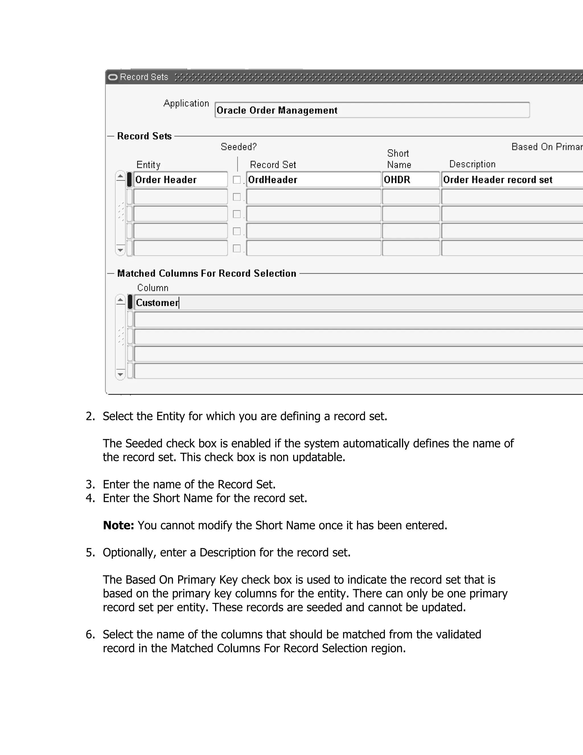 2. Select the Entity for which you are defining a record set.

   The Seeded check box is enabled if the system automatically defines the name of
   the record set. This check box is non updatable.

3. Enter the name of the Record Set.
4. Enter the Short Name for the record set.

   Note: You cannot modify the Short Name once it has been entered.

5. Optionally, enter a Description for the record set.

   The Based On Primary Key check box is used to indicate the record set that is
   based on the primary key columns for the entity. There can only be one primary
   record set per entity. These records are seeded and cannot be updated.

6. Select the name of the columns that should be matched from the validated
   record in the Matched Columns For Record Selection region.
 