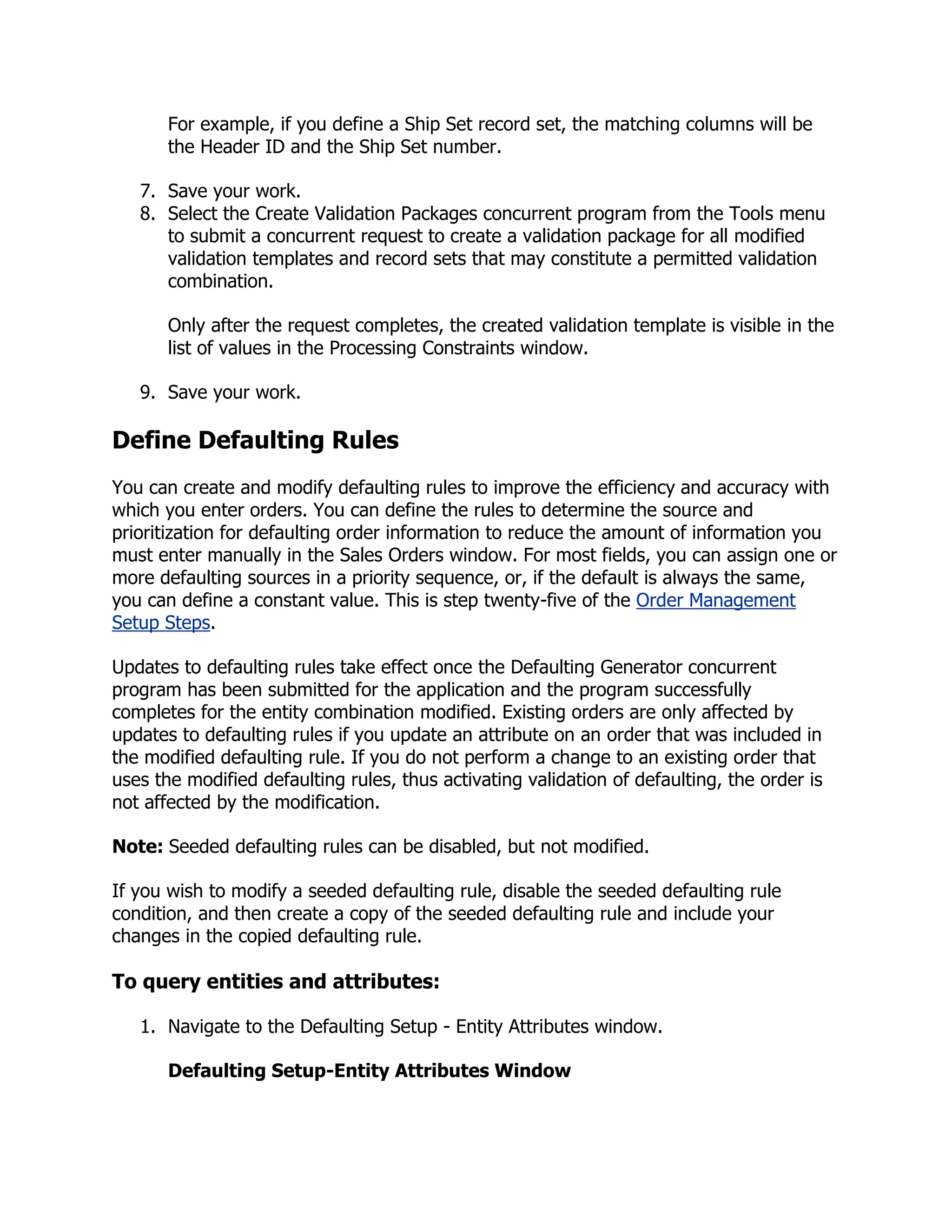 For example, if you define a Ship Set record set, the matching columns will be
       the Header ID and the Ship Set number.

   7. Save your work.
   8. Select the Create Validation Packages concurrent program from the Tools menu
      to submit a concurrent request to create a validation package for all modified
      validation templates and record sets that may constitute a permitted validation
      combination.

       Only after the request completes, the created validation template is visible in the
       list of values in the Processing Constraints window.

   9. Save your work.

Define Defaulting Rules
You can create and modify defaulting rules to improve the efficiency and accuracy with
which you enter orders. You can define the rules to determine the source and
prioritization for defaulting order information to reduce the amount of information you
must enter manually in the Sales Orders window. For most fields, you can assign one or
more defaulting sources in a priority sequence, or, if the default is always the same,
you can define a constant value. This is step twenty-five of the Order Management
Setup Steps.

Updates to defaulting rules take effect once the Defaulting Generator concurrent
program has been submitted for the application and the program successfully
completes for the entity combination modified. Existing orders are only affected by
updates to defaulting rules if you update an attribute on an order that was included in
the modified defaulting rule. If you do not perform a change to an existing order that
uses the modified defaulting rules, thus activating validation of defaulting, the order is
not affected by the modification.

Note: Seeded defaulting rules can be disabled, but not modified.

If you wish to modify a seeded defaulting rule, disable the seeded defaulting rule
condition, and then create a copy of the seeded defaulting rule and include your
changes in the copied defaulting rule.

To query entities and attributes:

   1. Navigate to the Defaulting Setup - Entity Attributes window.

       Defaulting Setup-Entity Attributes Window
 