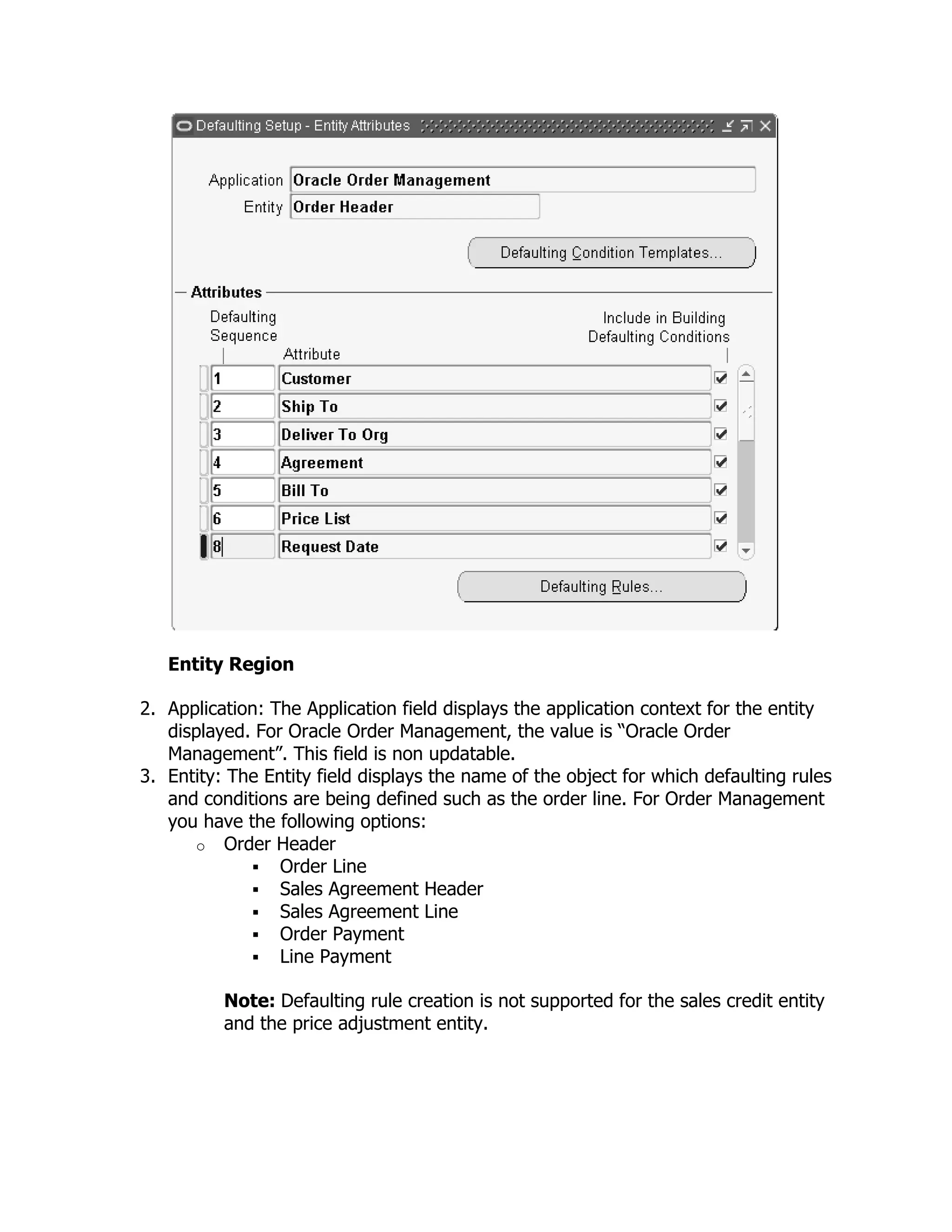 Entity Region

2. Application: The Application field displays the application context for the entity
   displayed. For Oracle Order Management, the value is ―Oracle Order
   Management‖. This field is non updatable.
3. Entity: The Entity field displays the name of the object for which defaulting rules
   and conditions are being defined such as the order line. For Order Management
   you have the following options:
      o Order Header
              Order Line
              Sales Agreement Header
              Sales Agreement Line
              Order Payment
              Line Payment

          Note: Defaulting rule creation is not supported for the sales credit entity
          and the price adjustment entity.
 
