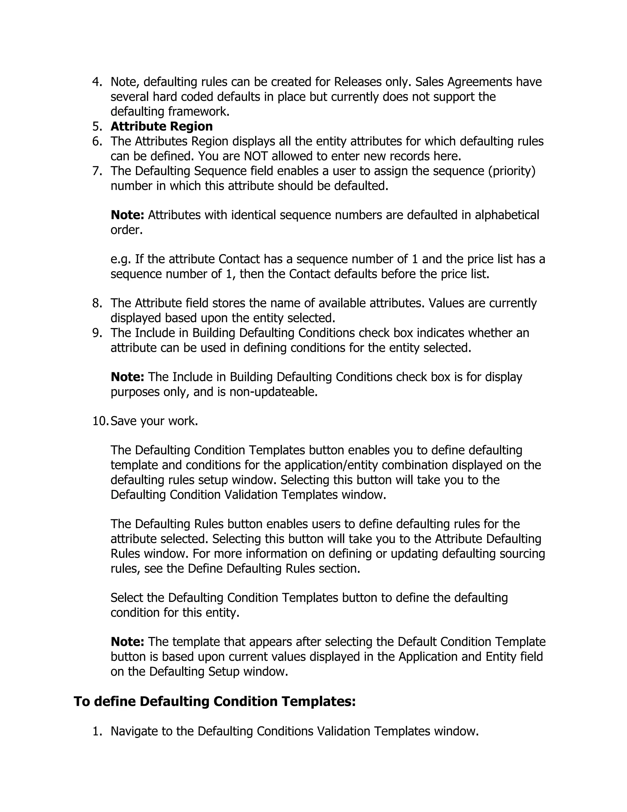 4. Note, defaulting rules can be created for Releases only. Sales Agreements have
     several hard coded defaults in place but currently does not support the
     defaulting framework.
  5. Attribute Region
  6. The Attributes Region displays all the entity attributes for which defaulting rules
     can be defined. You are NOT allowed to enter new records here.
  7. The Defaulting Sequence field enables a user to assign the sequence (priority)
     number in which this attribute should be defaulted.

     Note: Attributes with identical sequence numbers are defaulted in alphabetical
     order.

     e.g. If the attribute Contact has a sequence number of 1 and the price list has a
     sequence number of 1, then the Contact defaults before the price list.

  8. The Attribute field stores the name of available attributes. Values are currently
     displayed based upon the entity selected.
  9. The Include in Building Defaulting Conditions check box indicates whether an
     attribute can be used in defining conditions for the entity selected.

     Note: The Include in Building Defaulting Conditions check box is for display
     purposes only, and is non-updateable.

  10. Save your work.

     The Defaulting Condition Templates button enables you to define defaulting
     template and conditions for the application/entity combination displayed on the
     defaulting rules setup window. Selecting this button will take you to the
     Defaulting Condition Validation Templates window.

     The Defaulting Rules button enables users to define defaulting rules for the
     attribute selected. Selecting this button will take you to the Attribute Defaulting
     Rules window. For more information on defining or updating defaulting sourcing
     rules, see the Define Defaulting Rules section.

     Select the Defaulting Condition Templates button to define the defaulting
     condition for this entity.

     Note: The template that appears after selecting the Default Condition Template
     button is based upon current values displayed in the Application and Entity field
     on the Defaulting Setup window.

To define Defaulting Condition Templates:

  1. Navigate to the Defaulting Conditions Validation Templates window.
 