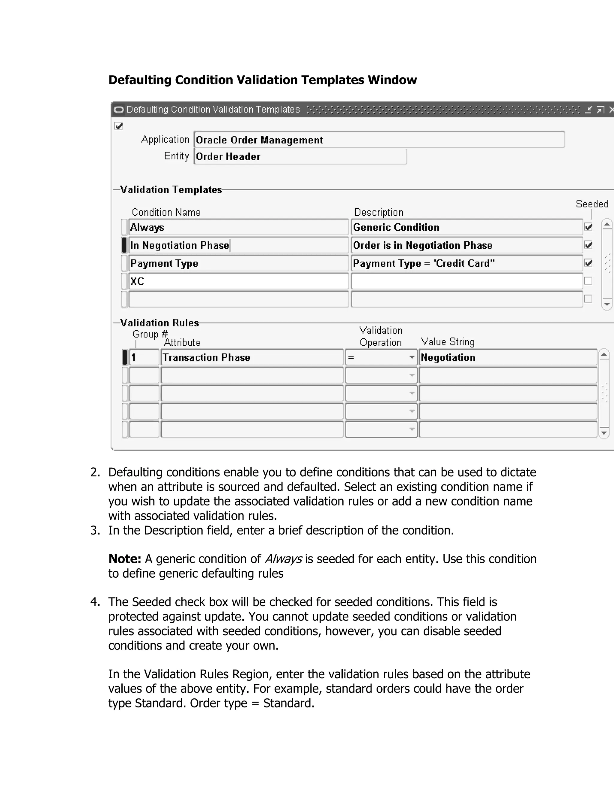 Defaulting Condition Validation Templates Window




2. Defaulting conditions enable you to define conditions that can be used to dictate
   when an attribute is sourced and defaulted. Select an existing condition name if
   you wish to update the associated validation rules or add a new condition name
   with associated validation rules.
3. In the Description field, enter a brief description of the condition.

   Note: A generic condition of Always is seeded for each entity. Use this condition
   to define generic defaulting rules

4. The Seeded check box will be checked for seeded conditions. This field is
   protected against update. You cannot update seeded conditions or validation
   rules associated with seeded conditions, however, you can disable seeded
   conditions and create your own.

   In the Validation Rules Region, enter the validation rules based on the attribute
   values of the above entity. For example, standard orders could have the order
   type Standard. Order type = Standard.
 