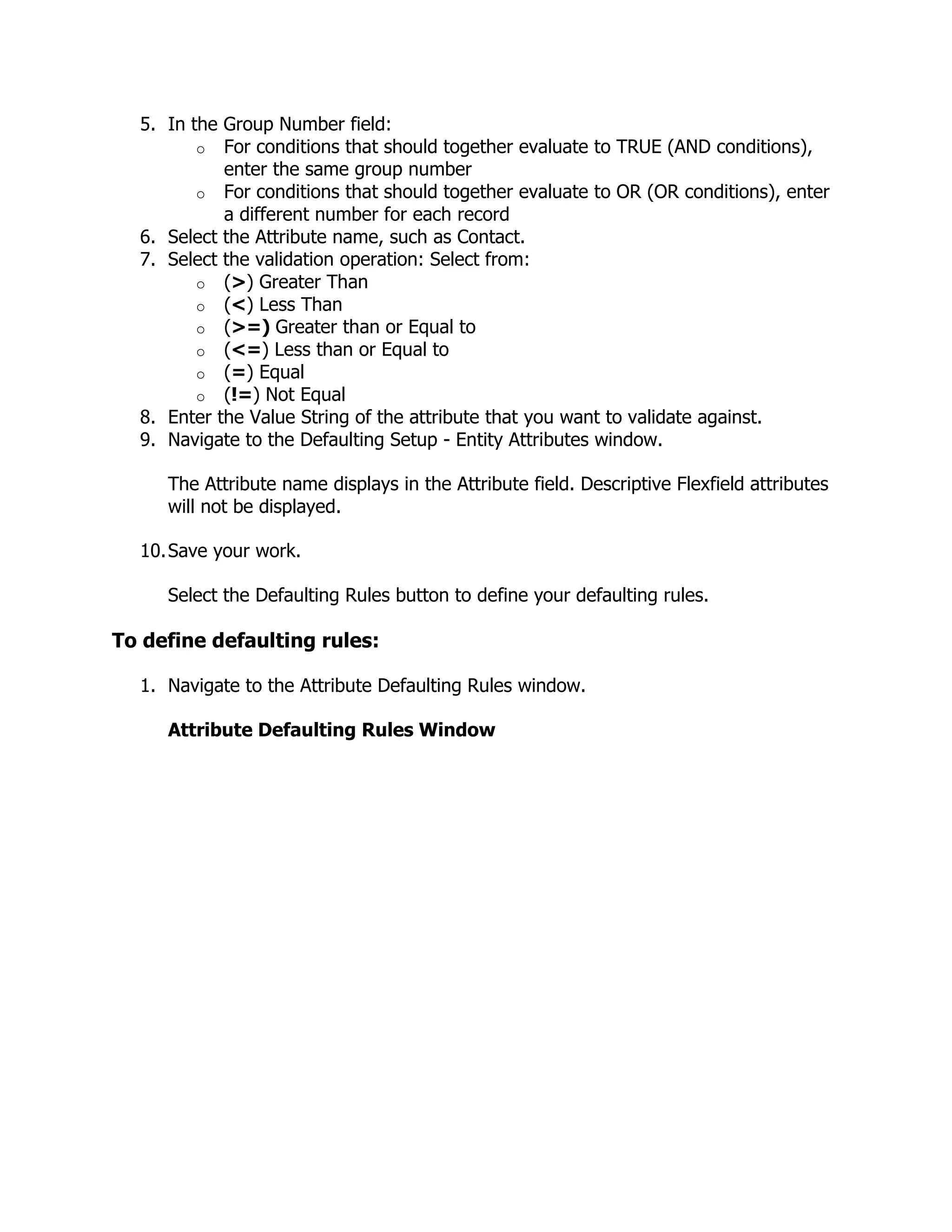 5. In the Group Number field:
         o For conditions that should together evaluate to TRUE (AND conditions),
            enter the same group number
         o For conditions that should together evaluate to OR (OR conditions), enter
            a different number for each record
  6. Select the Attribute name, such as Contact.
  7. Select the validation operation: Select from:
         o (>) Greater Than
         o (<) Less Than
         o (>=) Greater than or Equal to
         o (<=) Less than or Equal to
         o (=) Equal
         o (!=) Not Equal
  8. Enter the Value String of the attribute that you want to validate against.
  9. Navigate to the Defaulting Setup - Entity Attributes window.

     The Attribute name displays in the Attribute field. Descriptive Flexfield attributes
     will not be displayed.

  10. Save your work.

     Select the Defaulting Rules button to define your defaulting rules.

To define defaulting rules:

  1. Navigate to the Attribute Defaulting Rules window.

     Attribute Defaulting Rules Window
 