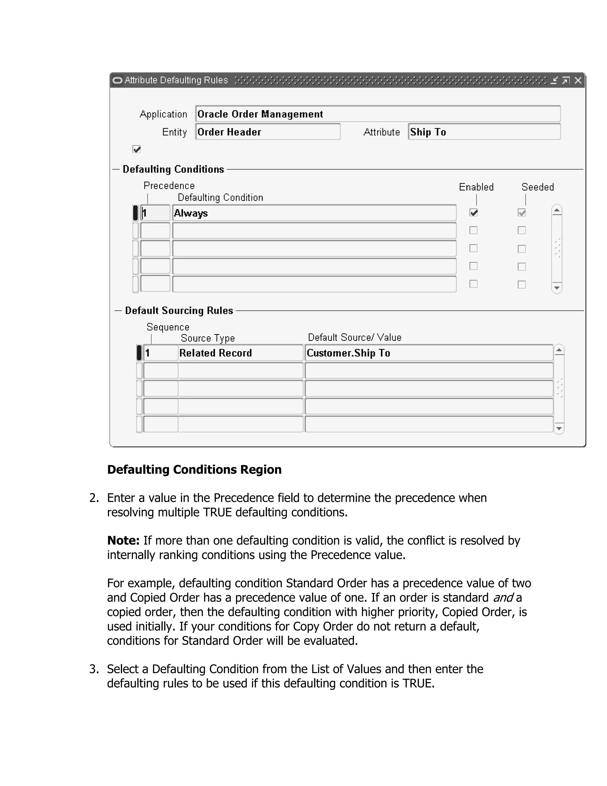 Defaulting Conditions Region

2. Enter a value in the Precedence field to determine the precedence when
   resolving multiple TRUE defaulting conditions.

   Note: If more than one defaulting condition is valid, the conflict is resolved by
   internally ranking conditions using the Precedence value.

   For example, defaulting condition Standard Order has a precedence value of two
   and Copied Order has a precedence value of one. If an order is standard and a
   copied order, then the defaulting condition with higher priority, Copied Order, is
   used initially. If your conditions for Copy Order do not return a default,
   conditions for Standard Order will be evaluated.

3. Select a Defaulting Condition from the List of Values and then enter the
   defaulting rules to be used if this defaulting condition is TRUE.
 