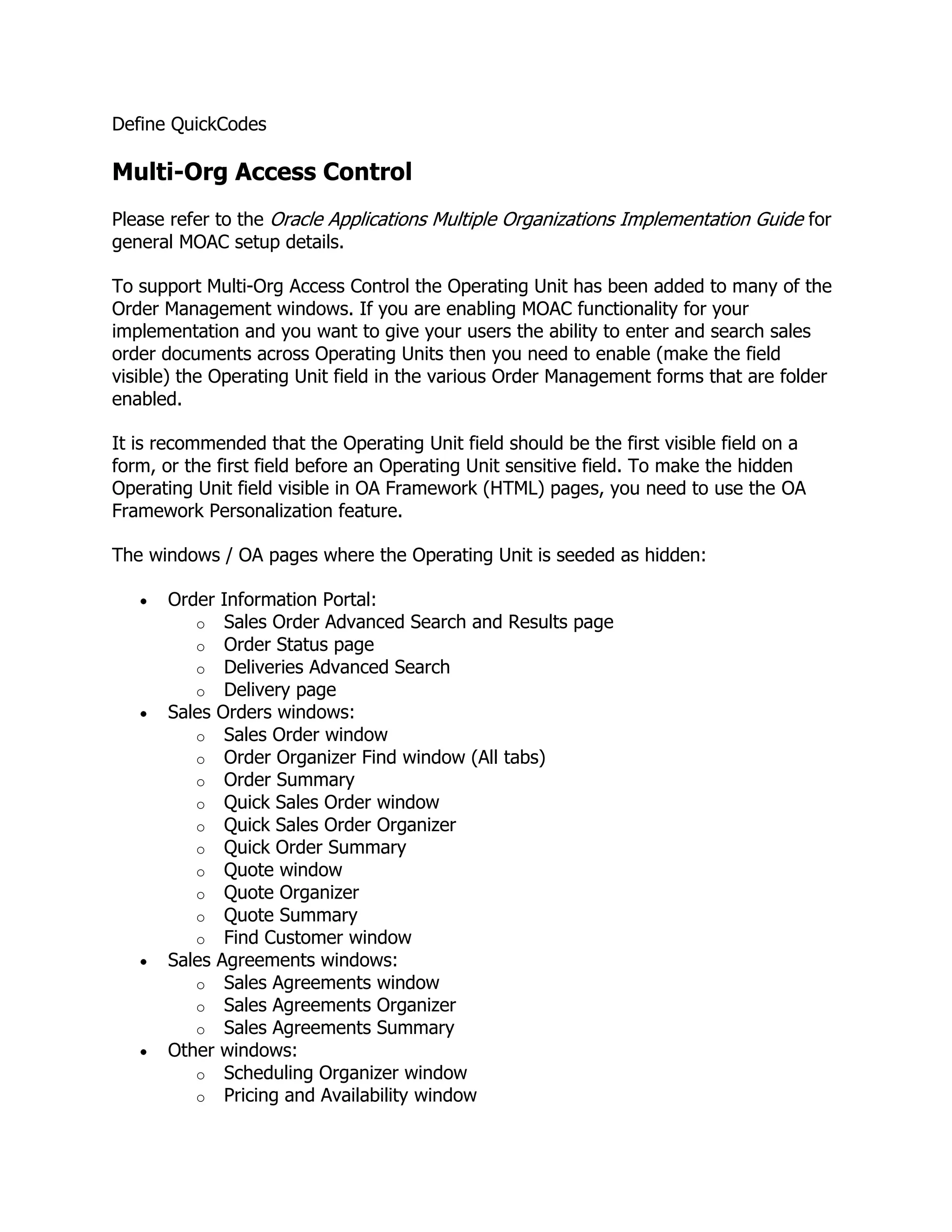 Define QuickCodes

Multi-Org Access Control
Please refer to the Oracle Applications Multiple Organizations Implementation Guide for
general MOAC setup details.

To support Multi-Org Access Control the Operating Unit has been added to many of the
Order Management windows. If you are enabling MOAC functionality for your
implementation and you want to give your users the ability to enter and search sales
order documents across Operating Units then you need to enable (make the field
visible) the Operating Unit field in the various Order Management forms that are folder
enabled.

It is recommended that the Operating Unit field should be the first visible field on a
form, or the first field before an Operating Unit sensitive field. To make the hidden
Operating Unit field visible in OA Framework (HTML) pages, you need to use the OA
Framework Personalization feature.

The windows / OA pages where the Operating Unit is seeded as hidden:

      Order Information Portal:
         o Sales Order Advanced Search and Results page
         o Order Status page
         o Deliveries Advanced Search
         o Delivery page
      Sales Orders windows:
         o Sales Order window
         o Order Organizer Find window (All tabs)
         o Order Summary
         o Quick Sales Order window
         o Quick Sales Order Organizer
         o Quick Order Summary
         o Quote window
         o Quote Organizer
         o Quote Summary
         o Find Customer window
      Sales Agreements windows:
         o Sales Agreements window
         o Sales Agreements Organizer
         o Sales Agreements Summary
      Other windows:
         o Scheduling Organizer window
         o Pricing and Availability window
 