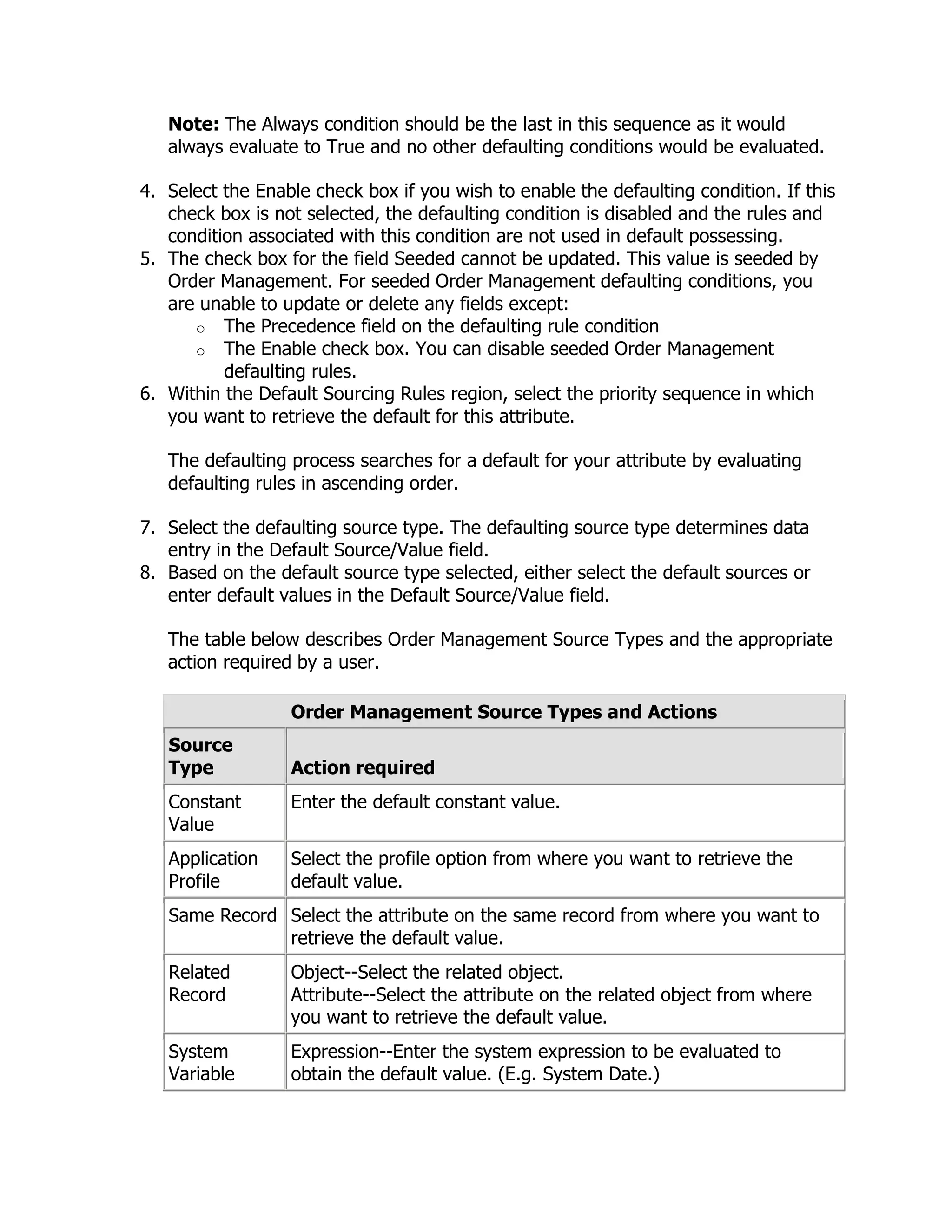 Note: The Always condition should be the last in this sequence as it would
   always evaluate to True and no other defaulting conditions would be evaluated.

4. Select the Enable check box if you wish to enable the defaulting condition. If this
   check box is not selected, the defaulting condition is disabled and the rules and
   condition associated with this condition are not used in default possessing.
5. The check box for the field Seeded cannot be updated. This value is seeded by
   Order Management. For seeded Order Management defaulting conditions, you
   are unable to update or delete any fields except:
      o The Precedence field on the defaulting rule condition
      o The Enable check box. You can disable seeded Order Management
          defaulting rules.
6. Within the Default Sourcing Rules region, select the priority sequence in which
   you want to retrieve the default for this attribute.

   The defaulting process searches for a default for your attribute by evaluating
   defaulting rules in ascending order.

7. Select the defaulting source type. The defaulting source type determines data
   entry in the Default Source/Value field.
8. Based on the default source type selected, either select the default sources or
   enter default values in the Default Source/Value field.

   The table below describes Order Management Source Types and the appropriate
   action required by a user.

                  Order Management Source Types and Actions
   Source
   Type           Action required
   Constant       Enter the default constant value.
   Value
   Application    Select the profile option from where you want to retrieve the
   Profile        default value.
   Same Record Select the attribute on the same record from where you want to
               retrieve the default value.
   Related        Object--Select the related object.
   Record         Attribute--Select the attribute on the related object from where
                  you want to retrieve the default value.
   System         Expression--Enter the system expression to be evaluated to
   Variable       obtain the default value. (E.g. System Date.)
 