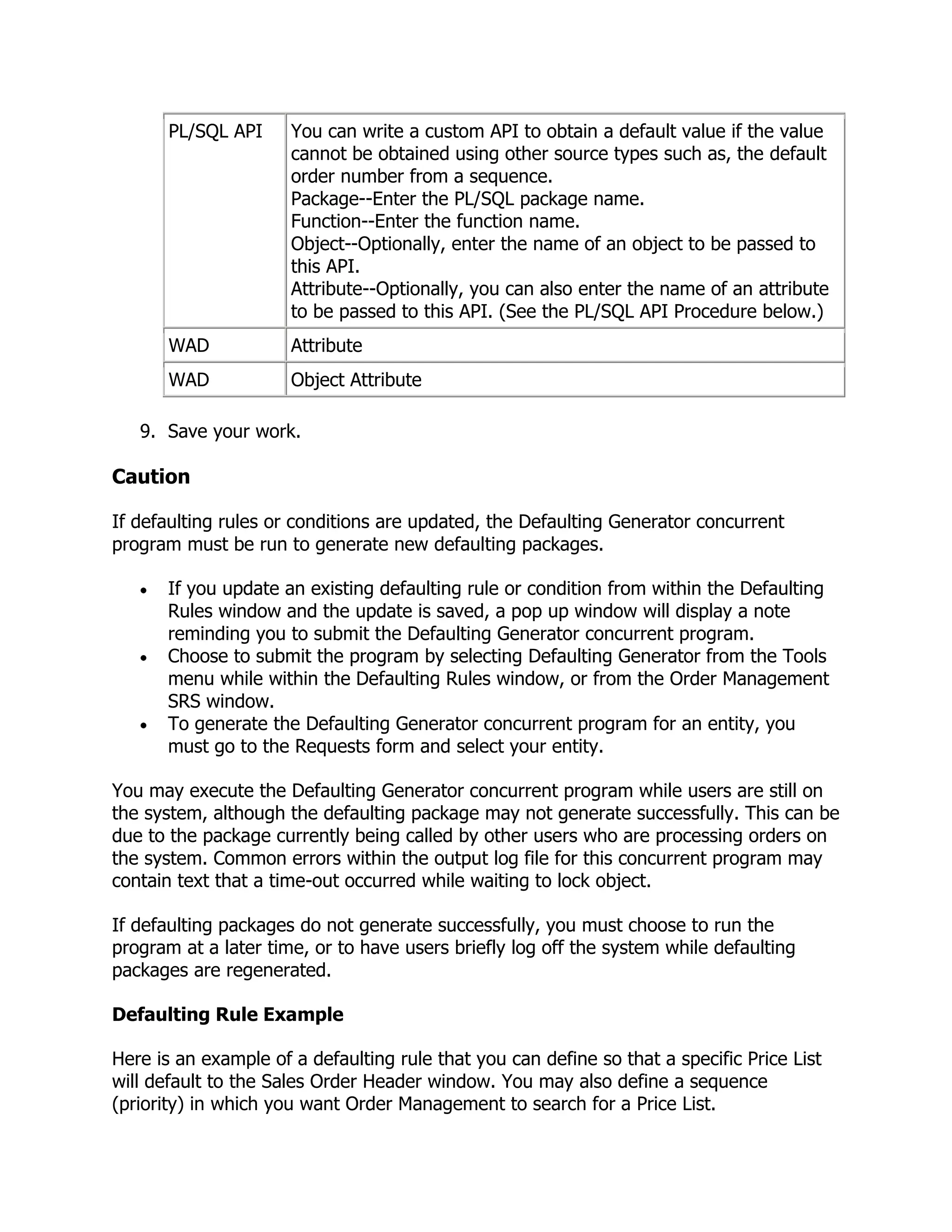 PL/SQL API     You can write a custom API to obtain a default value if the value
                      cannot be obtained using other source types such as, the default
                      order number from a sequence.
                      Package--Enter the PL/SQL package name.
                      Function--Enter the function name.
                      Object--Optionally, enter the name of an object to be passed to
                      this API.
                      Attribute--Optionally, you can also enter the name of an attribute
                      to be passed to this API. (See the PL/SQL API Procedure below.)
       WAD            Attribute
       WAD            Object Attribute

   9. Save your work.

Caution

If defaulting rules or conditions are updated, the Defaulting Generator concurrent
program must be run to generate new defaulting packages.

       If you update an existing defaulting rule or condition from within the Defaulting
       Rules window and the update is saved, a pop up window will display a note
       reminding you to submit the Defaulting Generator concurrent program.
       Choose to submit the program by selecting Defaulting Generator from the Tools
       menu while within the Defaulting Rules window, or from the Order Management
       SRS window.
       To generate the Defaulting Generator concurrent program for an entity, you
       must go to the Requests form and select your entity.

You may execute the Defaulting Generator concurrent program while users are still on
the system, although the defaulting package may not generate successfully. This can be
due to the package currently being called by other users who are processing orders on
the system. Common errors within the output log file for this concurrent program may
contain text that a time-out occurred while waiting to lock object.

If defaulting packages do not generate successfully, you must choose to run the
program at a later time, or to have users briefly log off the system while defaulting
packages are regenerated.

Defaulting Rule Example

Here is an example of a defaulting rule that you can define so that a specific Price List
will default to the Sales Order Header window. You may also define a sequence
(priority) in which you want Order Management to search for a Price List.
 