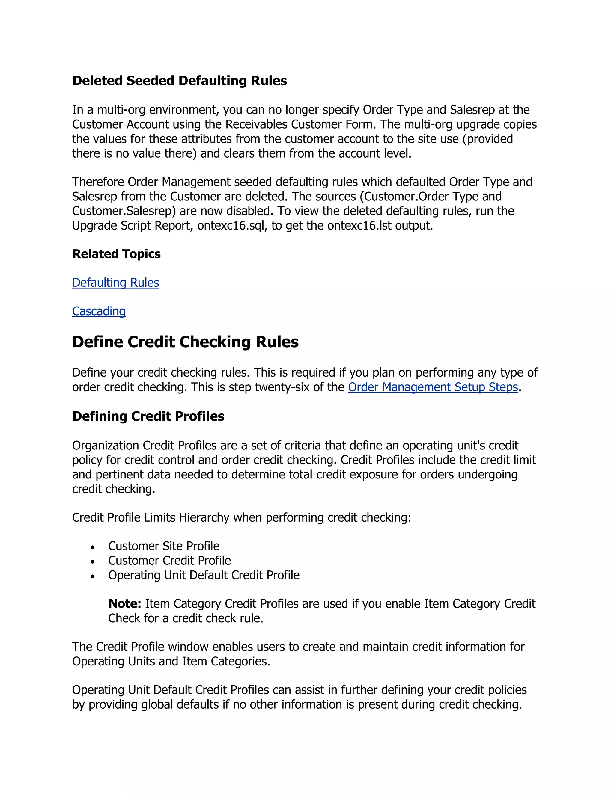 Deleted Seeded Defaulting Rules

In a multi-org environment, you can no longer specify Order Type and Salesrep at the
Customer Account using the Receivables Customer Form. The multi-org upgrade copies
the values for these attributes from the customer account to the site use (provided
there is no value there) and clears them from the account level.

Therefore Order Management seeded defaulting rules which defaulted Order Type and
Salesrep from the Customer are deleted. The sources (Customer.Order Type and
Customer.Salesrep) are now disabled. To view the deleted defaulting rules, run the
Upgrade Script Report, ontexc16.sql, to get the ontexc16.lst output.

Related Topics

Defaulting Rules

Cascading

Define Credit Checking Rules
Define your credit checking rules. This is required if you plan on performing any type of
order credit checking. This is step twenty-six of the Order Management Setup Steps.

Defining Credit Profiles

Organization Credit Profiles are a set of criteria that define an operating unit's credit
policy for credit control and order credit checking. Credit Profiles include the credit limit
and pertinent data needed to determine total credit exposure for orders undergoing
credit checking.

Credit Profile Limits Hierarchy when performing credit checking:

       Customer Site Profile
       Customer Credit Profile
       Operating Unit Default Credit Profile

       Note: Item Category Credit Profiles are used if you enable Item Category Credit
       Check for a credit check rule.

The Credit Profile window enables users to create and maintain credit information for
Operating Units and Item Categories.

Operating Unit Default Credit Profiles can assist in further defining your credit policies
by providing global defaults if no other information is present during credit checking.
 