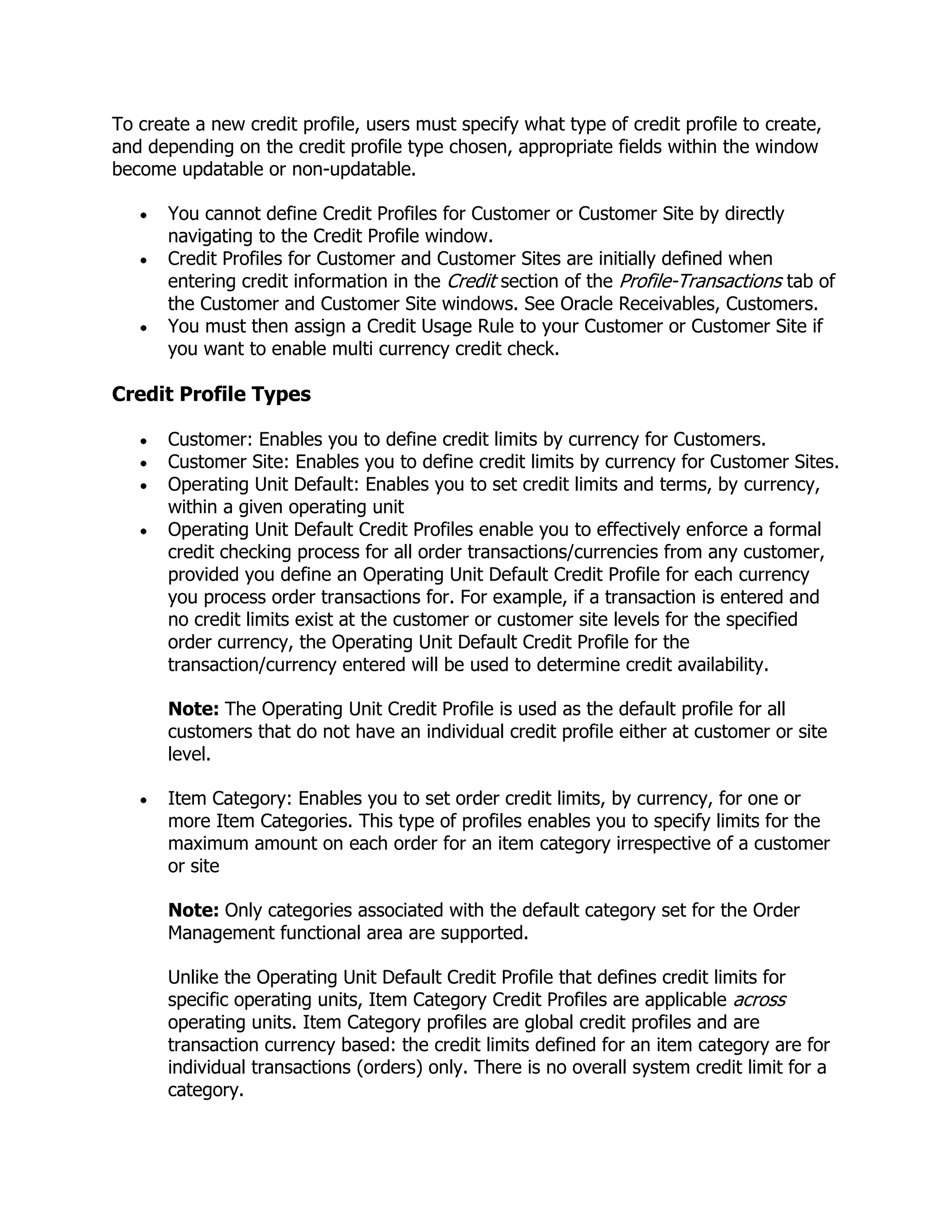 To create a new credit profile, users must specify what type of credit profile to create,
and depending on the credit profile type chosen, appropriate fields within the window
become updatable or non-updatable.

       You cannot define Credit Profiles for Customer or Customer Site by directly
       navigating to the Credit Profile window.
       Credit Profiles for Customer and Customer Sites are initially defined when
       entering credit information in the Credit section of the Profile-Transactions tab of
       the Customer and Customer Site windows. See Oracle Receivables, Customers.
       You must then assign a Credit Usage Rule to your Customer or Customer Site if
       you want to enable multi currency credit check.

Credit Profile Types

       Customer: Enables you to define credit limits by currency for Customers.
       Customer Site: Enables you to define credit limits by currency for Customer Sites.
       Operating Unit Default: Enables you to set credit limits and terms, by currency,
       within a given operating unit
       Operating Unit Default Credit Profiles enable you to effectively enforce a formal
       credit checking process for all order transactions/currencies from any customer,
       provided you define an Operating Unit Default Credit Profile for each currency
       you process order transactions for. For example, if a transaction is entered and
       no credit limits exist at the customer or customer site levels for the specified
       order currency, the Operating Unit Default Credit Profile for the
       transaction/currency entered will be used to determine credit availability.

       Note: The Operating Unit Credit Profile is used as the default profile for all
       customers that do not have an individual credit profile either at customer or site
       level.

       Item Category: Enables you to set order credit limits, by currency, for one or
       more Item Categories. This type of profiles enables you to specify limits for the
       maximum amount on each order for an item category irrespective of a customer
       or site

       Note: Only categories associated with the default category set for the Order
       Management functional area are supported.

       Unlike the Operating Unit Default Credit Profile that defines credit limits for
       specific operating units, Item Category Credit Profiles are applicable across
       operating units. Item Category profiles are global credit profiles and are
       transaction currency based: the credit limits defined for an item category are for
       individual transactions (orders) only. There is no overall system credit limit for a
       category.
 