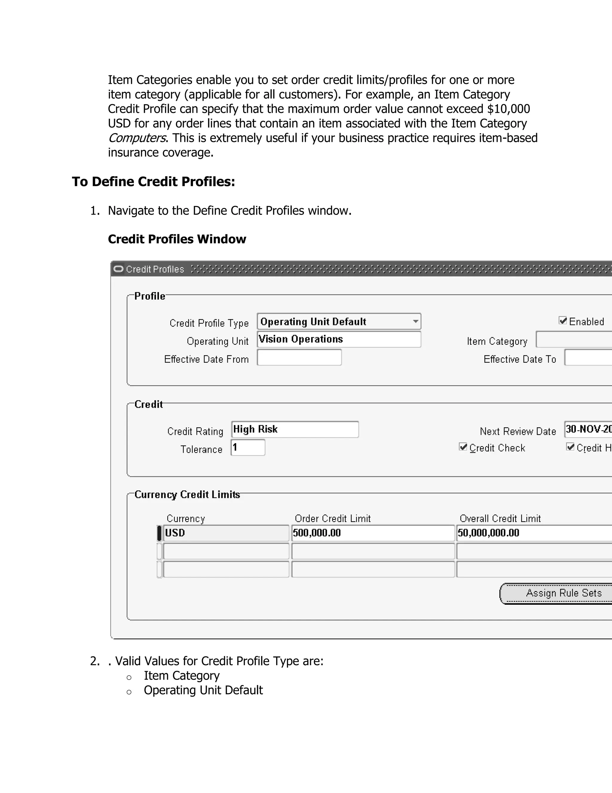 Item Categories enable you to set order credit limits/profiles for one or more
     item category (applicable for all customers). For example, an Item Category
     Credit Profile can specify that the maximum order value cannot exceed $10,000
     USD for any order lines that contain an item associated with the Item Category
     Computers. This is extremely useful if your business practice requires item-based
     insurance coverage.

To Define Credit Profiles:

  1. Navigate to the Define Credit Profiles window.

     Credit Profiles Window




  2. . Valid Values for Credit Profile Type are:
         o Item Category
         o Operating Unit Default
 