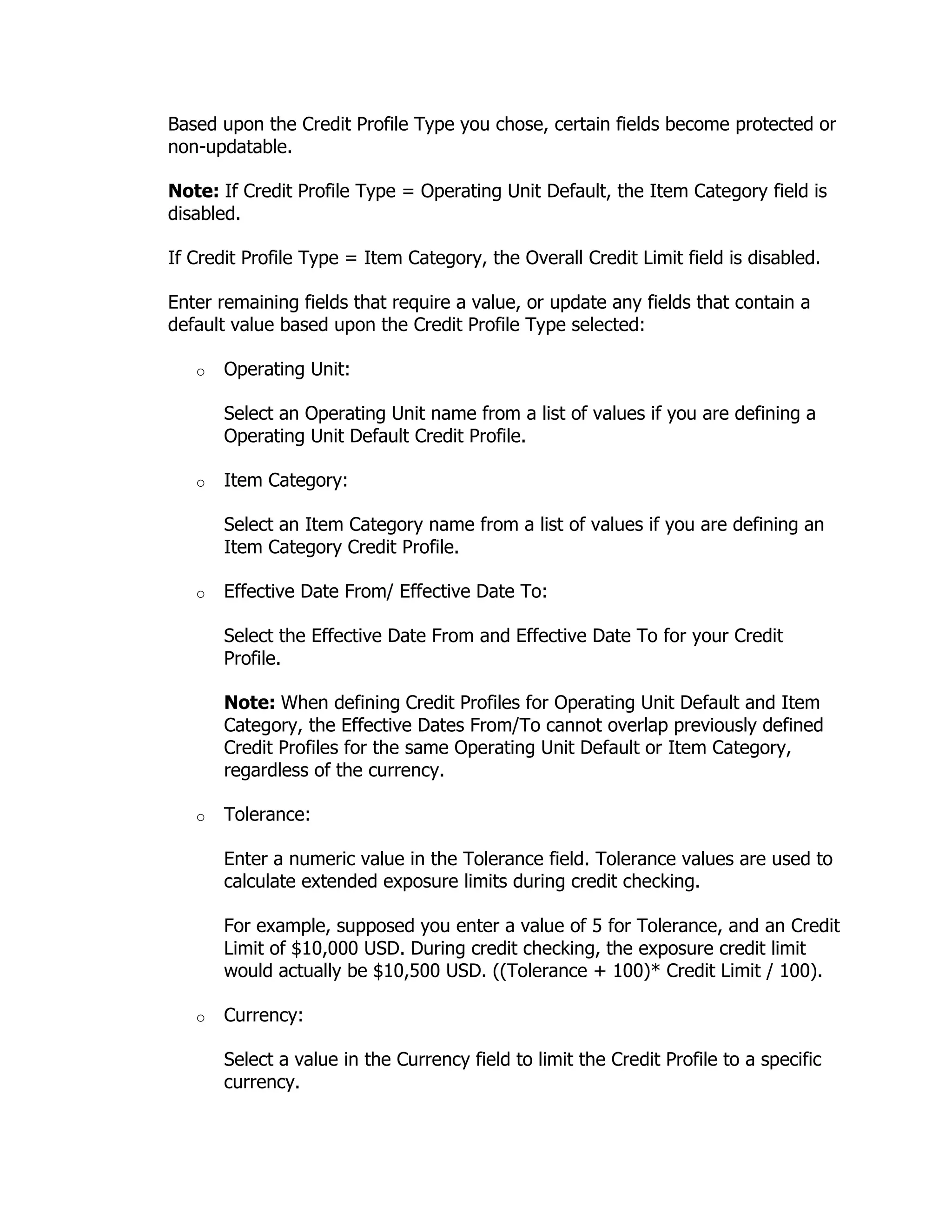 Based upon the Credit Profile Type you chose, certain fields become protected or
non-updatable.

Note: If Credit Profile Type = Operating Unit Default, the Item Category field is
disabled.

If Credit Profile Type = Item Category, the Overall Credit Limit field is disabled.

Enter remaining fields that require a value, or update any fields that contain a
default value based upon the Credit Profile Type selected:

   o   Operating Unit:

       Select an Operating Unit name from a list of values if you are defining a
       Operating Unit Default Credit Profile.

   o   Item Category:

       Select an Item Category name from a list of values if you are defining an
       Item Category Credit Profile.

   o   Effective Date From/ Effective Date To:

       Select the Effective Date From and Effective Date To for your Credit
       Profile.

       Note: When defining Credit Profiles for Operating Unit Default and Item
       Category, the Effective Dates From/To cannot overlap previously defined
       Credit Profiles for the same Operating Unit Default or Item Category,
       regardless of the currency.

   o   Tolerance:

       Enter a numeric value in the Tolerance field. Tolerance values are used to
       calculate extended exposure limits during credit checking.

       For example, supposed you enter a value of 5 for Tolerance, and an Credit
       Limit of $10,000 USD. During credit checking, the exposure credit limit
       would actually be $10,500 USD. ((Tolerance + 100)* Credit Limit / 100).

   o   Currency:

       Select a value in the Currency field to limit the Credit Profile to a specific
       currency.
 
