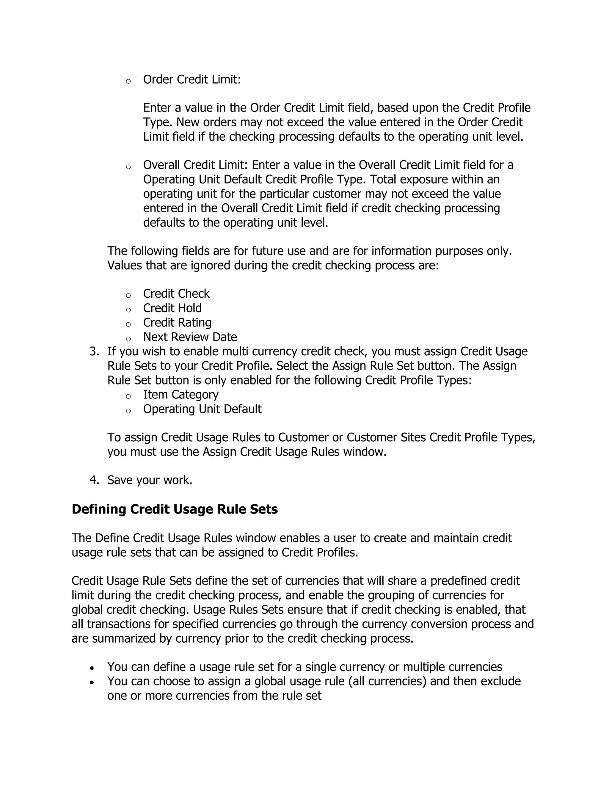 o   Order Credit Limit:

              Enter a value in the Order Credit Limit field, based upon the Credit Profile
              Type. New orders may not exceed the value entered in the Order Credit
              Limit field if the checking processing defaults to the operating unit level.

          o   Overall Credit Limit: Enter a value in the Overall Credit Limit field for a
              Operating Unit Default Credit Profile Type. Total exposure within an
              operating unit for the particular customer may not exceed the value
              entered in the Overall Credit Limit field if credit checking processing
              defaults to the operating unit level.

      The following fields are for future use and are for information purposes only.
      Values that are ignored during the credit checking process are:

          o  Credit Check
          o  Credit Hold
          o  Credit Rating
          o  Next Review Date
   3. If you wish to enable multi currency credit check, you must assign Credit Usage
      Rule Sets to your Credit Profile. Select the Assign Rule Set button. The Assign
      Rule Set button is only enabled for the following Credit Profile Types:
          o Item Category
          o Operating Unit Default

      To assign Credit Usage Rules to Customer or Customer Sites Credit Profile Types,
      you must use the Assign Credit Usage Rules window.

   4. Save your work.

Defining Credit Usage Rule Sets

The Define Credit Usage Rules window enables a user to create and maintain credit
usage rule sets that can be assigned to Credit Profiles.

Credit Usage Rule Sets define the set of currencies that will share a predefined credit
limit during the credit checking process, and enable the grouping of currencies for
global credit checking. Usage Rules Sets ensure that if credit checking is enabled, that
all transactions for specified currencies go through the currency conversion process and
are summarized by currency prior to the credit checking process.

      You can define a usage rule set for a single currency or multiple currencies
      You can choose to assign a global usage rule (all currencies) and then exclude
      one or more currencies from the rule set
 