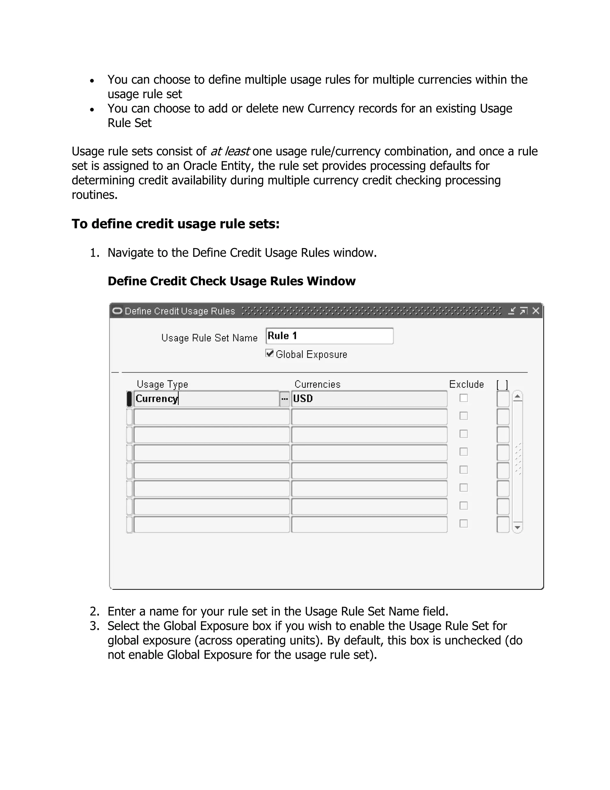 You can choose to define multiple usage rules for multiple currencies within the
      usage rule set
      You can choose to add or delete new Currency records for an existing Usage
      Rule Set

Usage rule sets consist of at least one usage rule/currency combination, and once a rule
set is assigned to an Oracle Entity, the rule set provides processing defaults for
determining credit availability during multiple currency credit checking processing
routines.

To define credit usage rule sets:

   1. Navigate to the Define Credit Usage Rules window.

      Define Credit Check Usage Rules Window




   2. Enter a name for your rule set in the Usage Rule Set Name field.
   3. Select the Global Exposure box if you wish to enable the Usage Rule Set for
      global exposure (across operating units). By default, this box is unchecked (do
      not enable Global Exposure for the usage rule set).
 