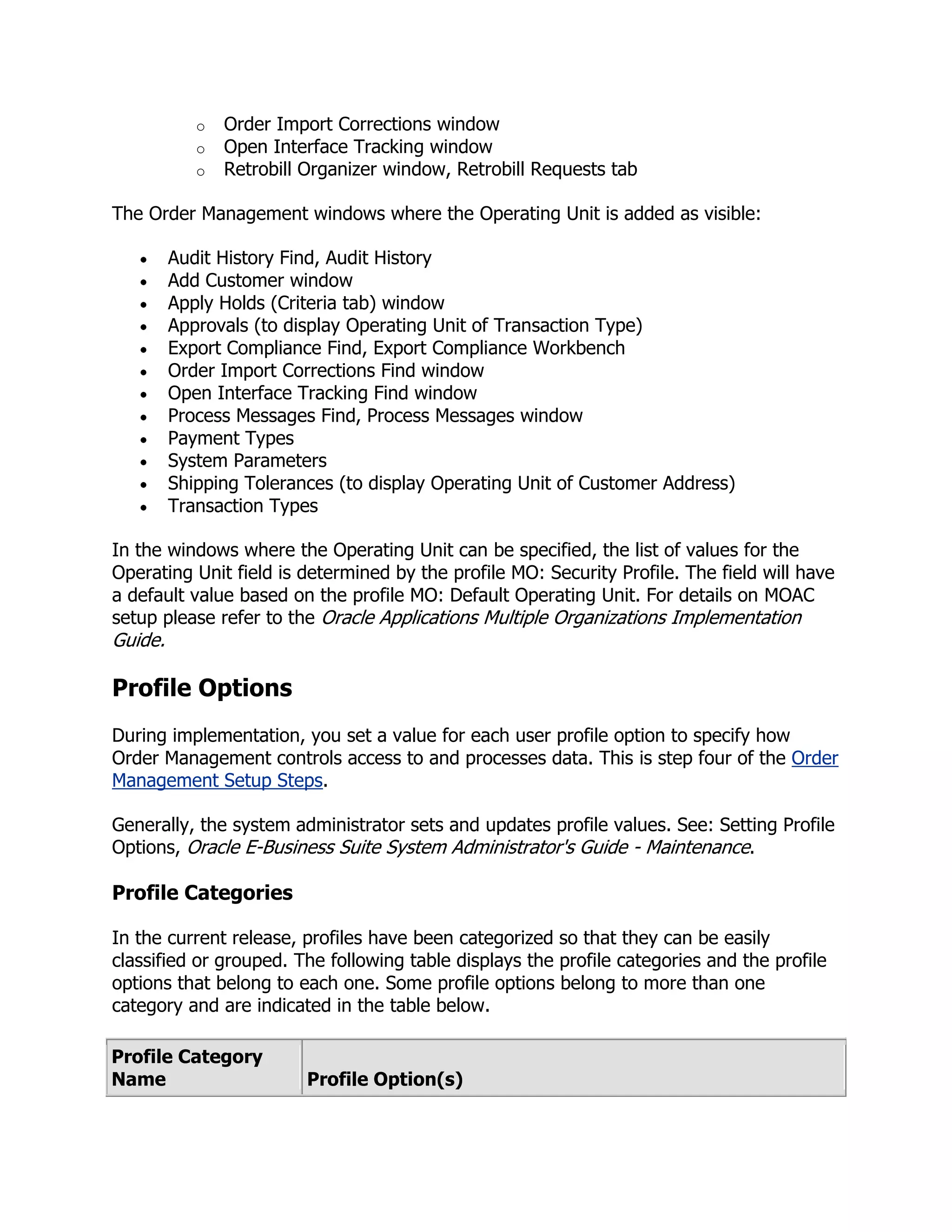 o   Order Import Corrections window
            o   Open Interface Tracking window
            o   Retrobill Organizer window, Retrobill Requests tab

The Order Management windows where the Operating Unit is added as visible:

         Audit History Find, Audit History
         Add Customer window
         Apply Holds (Criteria tab) window
         Approvals (to display Operating Unit of Transaction Type)
         Export Compliance Find, Export Compliance Workbench
         Order Import Corrections Find window
         Open Interface Tracking Find window
         Process Messages Find, Process Messages window
         Payment Types
         System Parameters
         Shipping Tolerances (to display Operating Unit of Customer Address)
         Transaction Types

In the windows where the Operating Unit can be specified, the list of values for the
Operating Unit field is determined by the profile MO: Security Profile. The field will have
a default value based on the profile MO: Default Operating Unit. For details on MOAC
setup please refer to the Oracle Applications Multiple Organizations Implementation
Guide.

Profile Options
During implementation, you set a value for each user profile option to specify how
Order Management controls access to and processes data. This is step four of the Order
Management Setup Steps.

Generally, the system administrator sets and updates profile values. See: Setting Profile
Options, Oracle E-Business Suite System Administrator's Guide - Maintenance.

Profile Categories

In the current release, profiles have been categorized so that they can be easily
classified or grouped. The following table displays the profile categories and the profile
options that belong to each one. Some profile options belong to more than one
category and are indicated in the table below.

Profile Category
Name                      Profile Option(s)
 