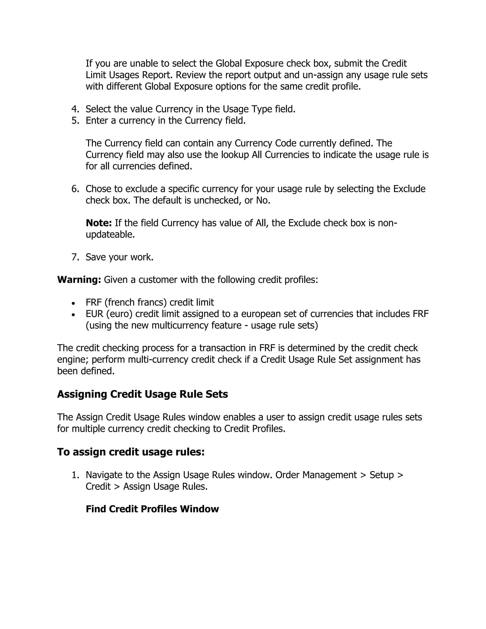 If you are unable to select the Global Exposure check box, submit the Credit
      Limit Usages Report. Review the report output and un-assign any usage rule sets
      with different Global Exposure options for the same credit profile.

   4. Select the value Currency in the Usage Type field.
   5. Enter a currency in the Currency field.

      The Currency field can contain any Currency Code currently defined. The
      Currency field may also use the lookup All Currencies to indicate the usage rule is
      for all currencies defined.

   6. Chose to exclude a specific currency for your usage rule by selecting the Exclude
      check box. The default is unchecked, or No.

      Note: If the field Currency has value of All, the Exclude check box is non-
      updateable.

   7. Save your work.

Warning: Given a customer with the following credit profiles:

      FRF (french francs) credit limit
      EUR (euro) credit limit assigned to a european set of currencies that includes FRF
      (using the new multicurrency feature - usage rule sets)

The credit checking process for a transaction in FRF is determined by the credit check
engine; perform multi-currency credit check if a Credit Usage Rule Set assignment has
been defined.

Assigning Credit Usage Rule Sets

The Assign Credit Usage Rules window enables a user to assign credit usage rules sets
for multiple currency credit checking to Credit Profiles.

To assign credit usage rules:

   1. Navigate to the Assign Usage Rules window. Order Management > Setup >
      Credit > Assign Usage Rules.

      Find Credit Profiles Window
 