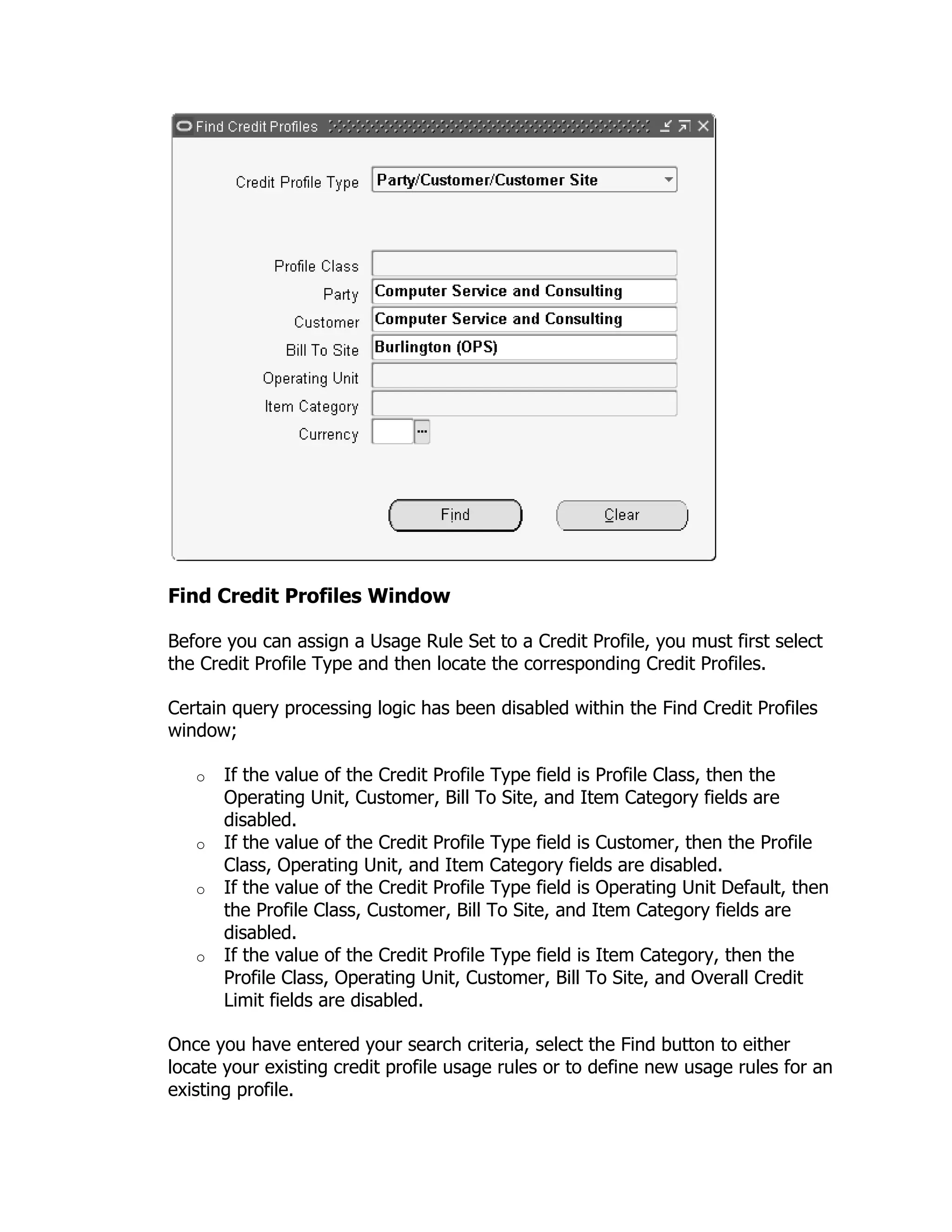 Find Credit Profiles Window

Before you can assign a Usage Rule Set to a Credit Profile, you must first select
the Credit Profile Type and then locate the corresponding Credit Profiles.

Certain query processing logic has been disabled within the Find Credit Profiles
window;

   o   If the value of the Credit Profile Type field is Profile Class, then the
       Operating Unit, Customer, Bill To Site, and Item Category fields are
       disabled.
   o   If the value of the Credit Profile Type field is Customer, then the Profile
       Class, Operating Unit, and Item Category fields are disabled.
   o   If the value of the Credit Profile Type field is Operating Unit Default, then
       the Profile Class, Customer, Bill To Site, and Item Category fields are
       disabled.
   o   If the value of the Credit Profile Type field is Item Category, then the
       Profile Class, Operating Unit, Customer, Bill To Site, and Overall Credit
       Limit fields are disabled.

Once you have entered your search criteria, select the Find button to either
locate your existing credit profile usage rules or to define new usage rules for an
existing profile.
 