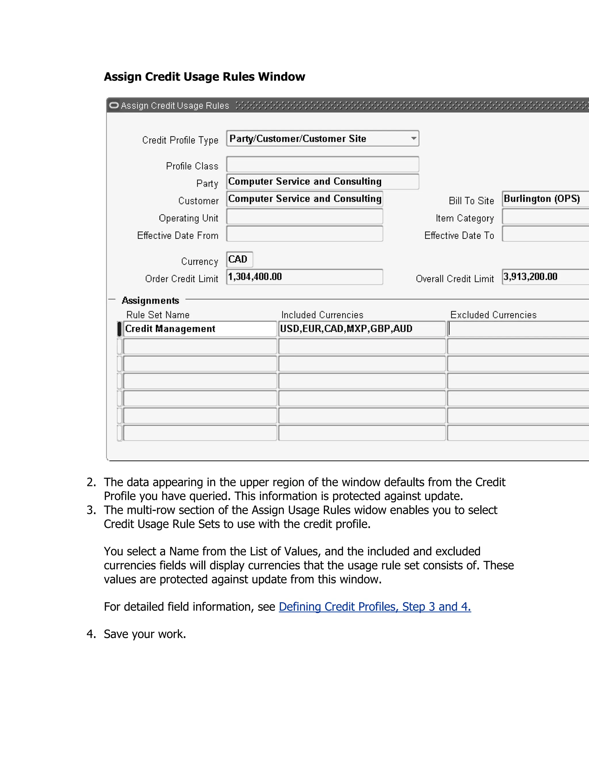 Assign Credit Usage Rules Window




2. The data appearing in the upper region of the window defaults from the Credit
   Profile you have queried. This information is protected against update.
3. The multi-row section of the Assign Usage Rules widow enables you to select
   Credit Usage Rule Sets to use with the credit profile.

   You select a Name from the List of Values, and the included and excluded
   currencies fields will display currencies that the usage rule set consists of. These
   values are protected against update from this window.

   For detailed field information, see Defining Credit Profiles, Step 3 and 4.

4. Save your work.
 