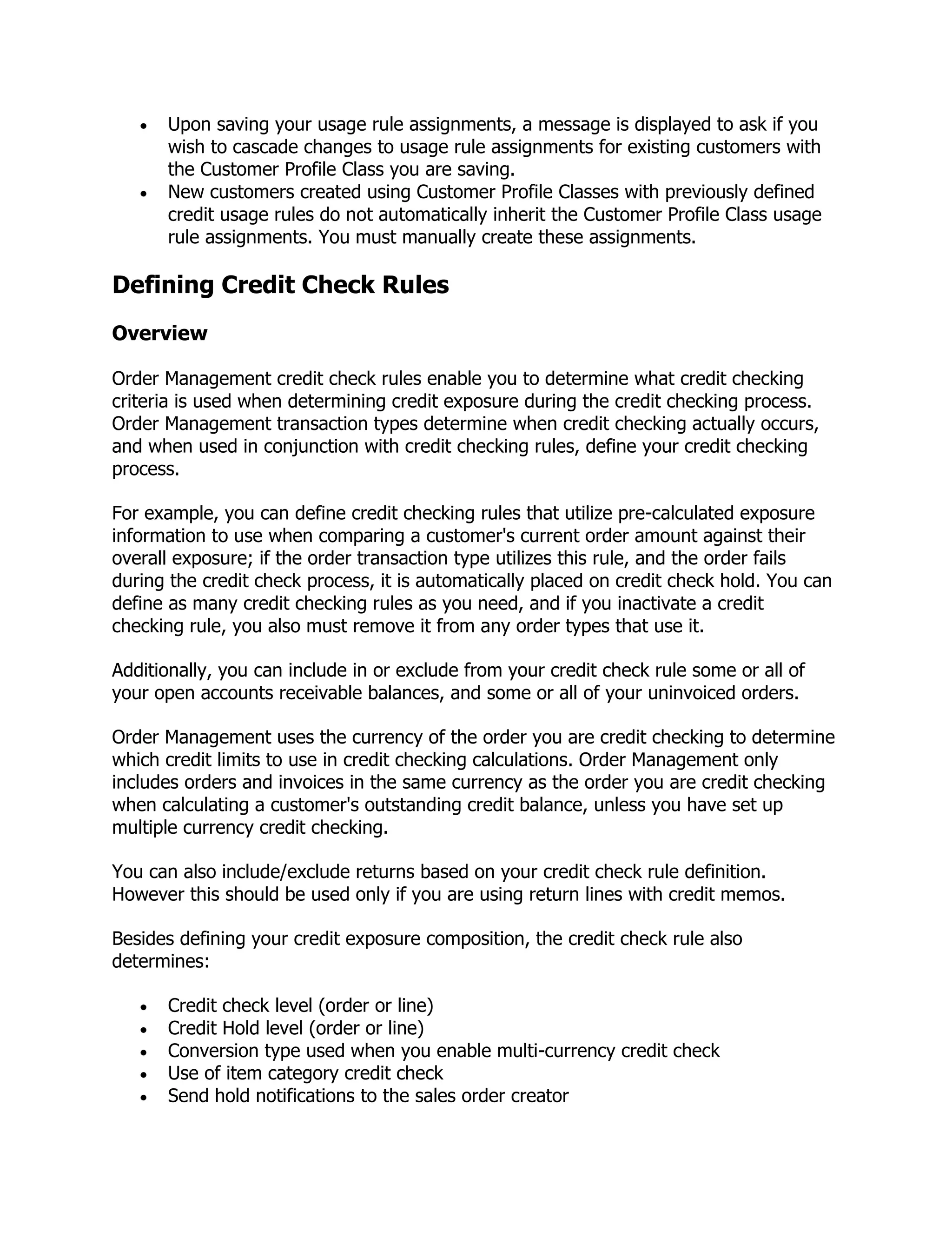 Upon saving your usage rule assignments, a message is displayed to ask if you
      wish to cascade changes to usage rule assignments for existing customers with
      the Customer Profile Class you are saving.
      New customers created using Customer Profile Classes with previously defined
      credit usage rules do not automatically inherit the Customer Profile Class usage
      rule assignments. You must manually create these assignments.

Defining Credit Check Rules
Overview

Order Management credit check rules enable you to determine what credit checking
criteria is used when determining credit exposure during the credit checking process.
Order Management transaction types determine when credit checking actually occurs,
and when used in conjunction with credit checking rules, define your credit checking
process.

For example, you can define credit checking rules that utilize pre-calculated exposure
information to use when comparing a customer's current order amount against their
overall exposure; if the order transaction type utilizes this rule, and the order fails
during the credit check process, it is automatically placed on credit check hold. You can
define as many credit checking rules as you need, and if you inactivate a credit
checking rule, you also must remove it from any order types that use it.

Additionally, you can include in or exclude from your credit check rule some or all of
your open accounts receivable balances, and some or all of your uninvoiced orders.

Order Management uses the currency of the order you are credit checking to determine
which credit limits to use in credit checking calculations. Order Management only
includes orders and invoices in the same currency as the order you are credit checking
when calculating a customer's outstanding credit balance, unless you have set up
multiple currency credit checking.

You can also include/exclude returns based on your credit check rule definition.
However this should be used only if you are using return lines with credit memos.

Besides defining your credit exposure composition, the credit check rule also
determines:

      Credit check level (order or line)
      Credit Hold level (order or line)
      Conversion type used when you enable multi-currency credit check
      Use of item category credit check
      Send hold notifications to the sales order creator
 