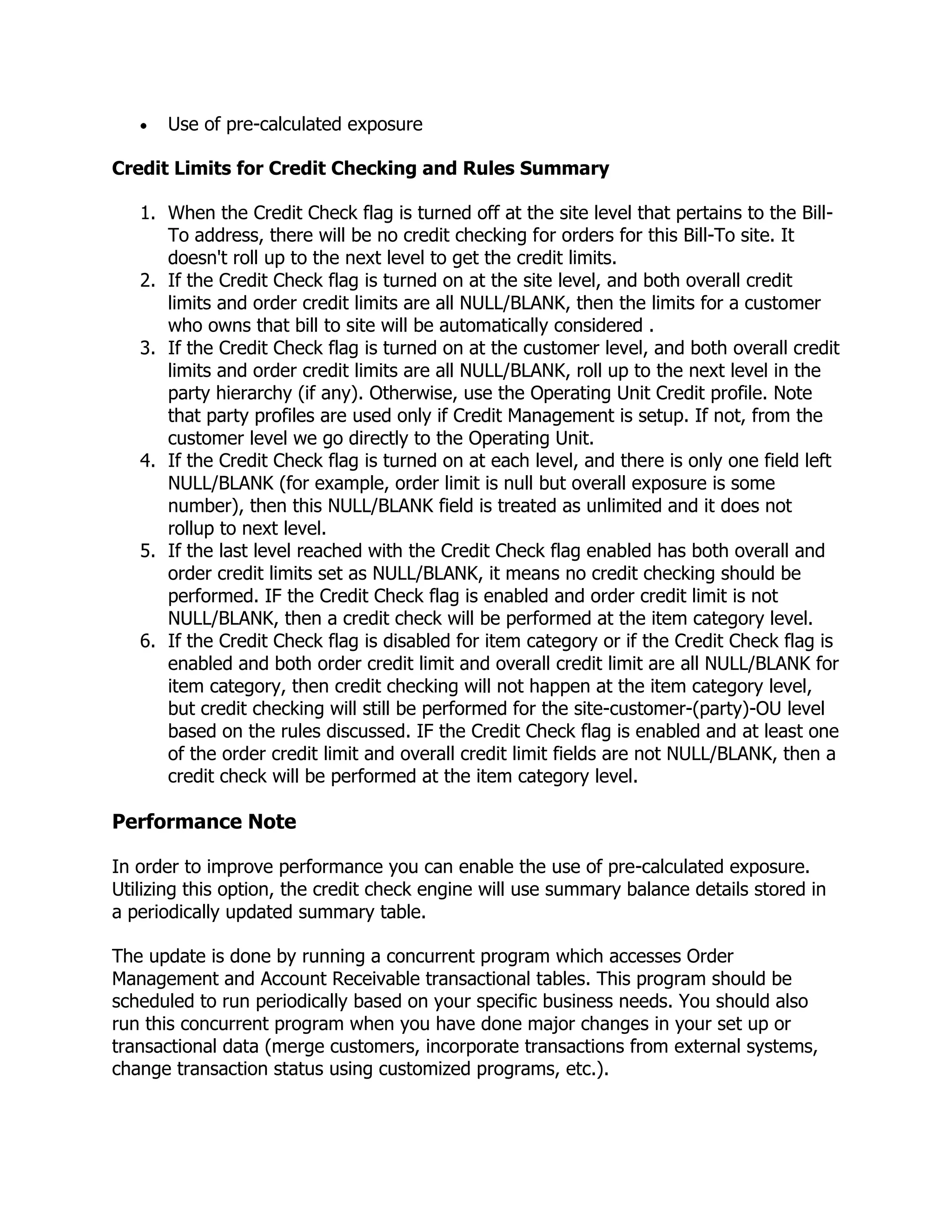 Use of pre-calculated exposure

Credit Limits for Credit Checking and Rules Summary

   1. When the Credit Check flag is turned off at the site level that pertains to the Bill-
      To address, there will be no credit checking for orders for this Bill-To site. It
      doesn't roll up to the next level to get the credit limits.
   2. If the Credit Check flag is turned on at the site level, and both overall credit
      limits and order credit limits are all NULL/BLANK, then the limits for a customer
      who owns that bill to site will be automatically considered .
   3. If the Credit Check flag is turned on at the customer level, and both overall credit
      limits and order credit limits are all NULL/BLANK, roll up to the next level in the
      party hierarchy (if any). Otherwise, use the Operating Unit Credit profile. Note
      that party profiles are used only if Credit Management is setup. If not, from the
      customer level we go directly to the Operating Unit.
   4. If the Credit Check flag is turned on at each level, and there is only one field left
      NULL/BLANK (for example, order limit is null but overall exposure is some
      number), then this NULL/BLANK field is treated as unlimited and it does not
      rollup to next level.
   5. If the last level reached with the Credit Check flag enabled has both overall and
      order credit limits set as NULL/BLANK, it means no credit checking should be
      performed. IF the Credit Check flag is enabled and order credit limit is not
      NULL/BLANK, then a credit check will be performed at the item category level.
   6. If the Credit Check flag is disabled for item category or if the Credit Check flag is
      enabled and both order credit limit and overall credit limit are all NULL/BLANK for
      item category, then credit checking will not happen at the item category level,
      but credit checking will still be performed for the site-customer-(party)-OU level
      based on the rules discussed. IF the Credit Check flag is enabled and at least one
      of the order credit limit and overall credit limit fields are not NULL/BLANK, then a
      credit check will be performed at the item category level.

Performance Note

In order to improve performance you can enable the use of pre-calculated exposure.
Utilizing this option, the credit check engine will use summary balance details stored in
a periodically updated summary table.

The update is done by running a concurrent program which accesses Order
Management and Account Receivable transactional tables. This program should be
scheduled to run periodically based on your specific business needs. You should also
run this concurrent program when you have done major changes in your set up or
transactional data (merge customers, incorporate transactions from external systems,
change transaction status using customized programs, etc.).
 