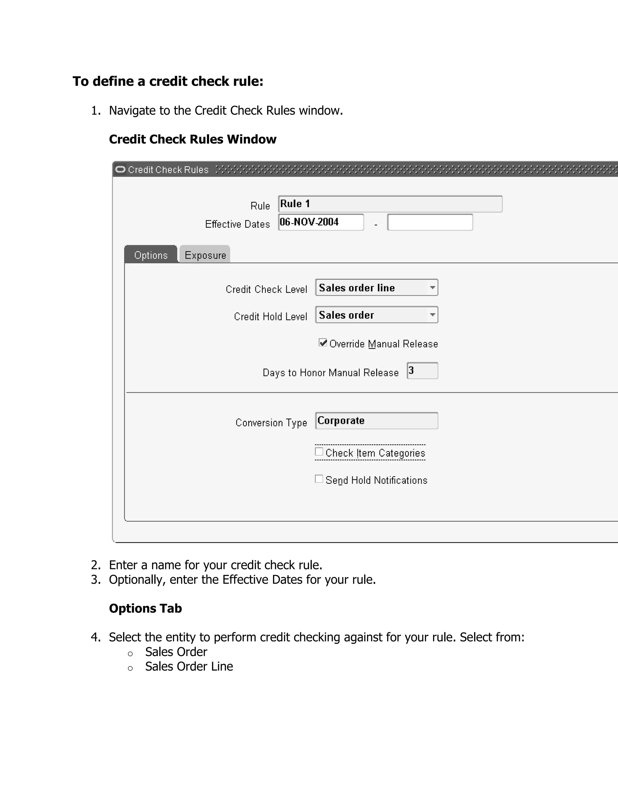 To define a credit check rule:

  1. Navigate to the Credit Check Rules window.

     Credit Check Rules Window




  2. Enter a name for your credit check rule.
  3. Optionally, enter the Effective Dates for your rule.

     Options Tab

  4. Select the entity to perform credit checking against for your rule. Select from:
        o Sales Order
        o Sales Order Line
 