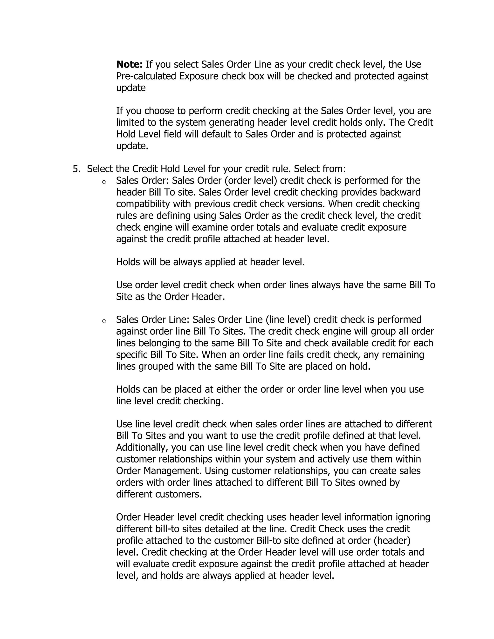 Note: If you select Sales Order Line as your credit check level, the Use
           Pre-calculated Exposure check box will be checked and protected against
           update

           If you choose to perform credit checking at the Sales Order level, you are
           limited to the system generating header level credit holds only. The Credit
           Hold Level field will default to Sales Order and is protected against
           update.

5. Select the Credit Hold Level for your credit rule. Select from:
      o Sales Order: Sales Order (order level) credit check is performed for the
          header Bill To site. Sales Order level credit checking provides backward
          compatibility with previous credit check versions. When credit checking
          rules are defining using Sales Order as the credit check level, the credit
          check engine will examine order totals and evaluate credit exposure
          against the credit profile attached at header level.

           Holds will be always applied at header level.

           Use order level credit check when order lines always have the same Bill To
           Site as the Order Header.

       o   Sales Order Line: Sales Order Line (line level) credit check is performed
           against order line Bill To Sites. The credit check engine will group all order
           lines belonging to the same Bill To Site and check available credit for each
           specific Bill To Site. When an order line fails credit check, any remaining
           lines grouped with the same Bill To Site are placed on hold.

           Holds can be placed at either the order or order line level when you use
           line level credit checking.

           Use line level credit check when sales order lines are attached to different
           Bill To Sites and you want to use the credit profile defined at that level.
           Additionally, you can use line level credit check when you have defined
           customer relationships within your system and actively use them within
           Order Management. Using customer relationships, you can create sales
           orders with order lines attached to different Bill To Sites owned by
           different customers.

           Order Header level credit checking uses header level information ignoring
           different bill-to sites detailed at the line. Credit Check uses the credit
           profile attached to the customer Bill-to site defined at order (header)
           level. Credit checking at the Order Header level will use order totals and
           will evaluate credit exposure against the credit profile attached at header
           level, and holds are always applied at header level.
 