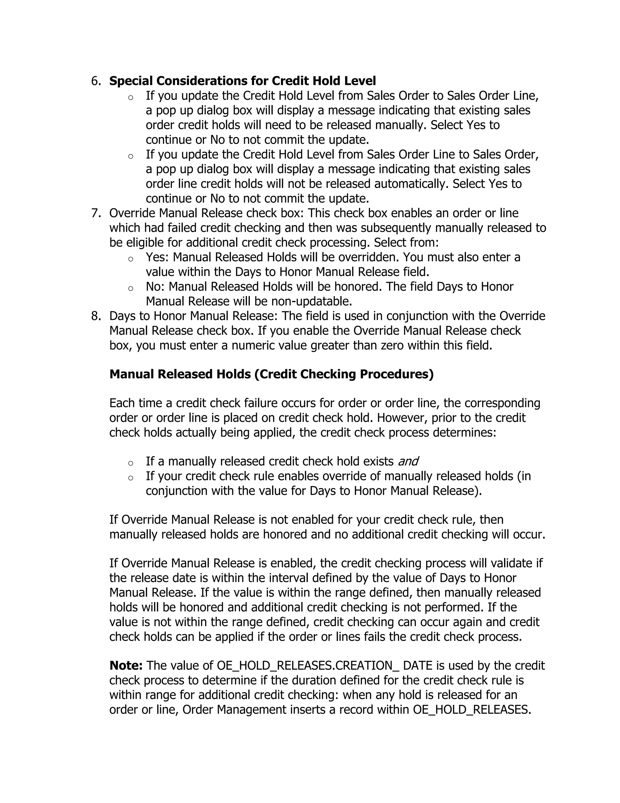 6. Special Considerations for Credit Hold Level
      o If you update the Credit Hold Level from Sales Order to Sales Order Line,
          a pop up dialog box will display a message indicating that existing sales
          order credit holds will need to be released manually. Select Yes to
          continue or No to not commit the update.
      o If you update the Credit Hold Level from Sales Order Line to Sales Order,
          a pop up dialog box will display a message indicating that existing sales
          order line credit holds will not be released automatically. Select Yes to
          continue or No to not commit the update.
7. Override Manual Release check box: This check box enables an order or line
   which had failed credit checking and then was subsequently manually released to
   be eligible for additional credit check processing. Select from:
      o Yes: Manual Released Holds will be overridden. You must also enter a
          value within the Days to Honor Manual Release field.
      o No: Manual Released Holds will be honored. The field Days to Honor
          Manual Release will be non-updatable.
8. Days to Honor Manual Release: The field is used in conjunction with the Override
   Manual Release check box. If you enable the Override Manual Release check
   box, you must enter a numeric value greater than zero within this field.

   Manual Released Holds (Credit Checking Procedures)

   Each time a credit check failure occurs for order or order line, the corresponding
   order or order line is placed on credit check hold. However, prior to the credit
   check holds actually being applied, the credit check process determines:

      o   If a manually released credit check hold exists and
      o   If your credit check rule enables override of manually released holds (in
          conjunction with the value for Days to Honor Manual Release).

   If Override Manual Release is not enabled for your credit check rule, then
   manually released holds are honored and no additional credit checking will occur.

   If Override Manual Release is enabled, the credit checking process will validate if
   the release date is within the interval defined by the value of Days to Honor
   Manual Release. If the value is within the range defined, then manually released
   holds will be honored and additional credit checking is not performed. If the
   value is not within the range defined, credit checking can occur again and credit
   check holds can be applied if the order or lines fails the credit check process.

   Note: The value of OE_HOLD_RELEASES.CREATION_ DATE is used by the credit
   check process to determine if the duration defined for the credit check rule is
   within range for additional credit checking: when any hold is released for an
   order or line, Order Management inserts a record within OE_HOLD_RELEASES.
 