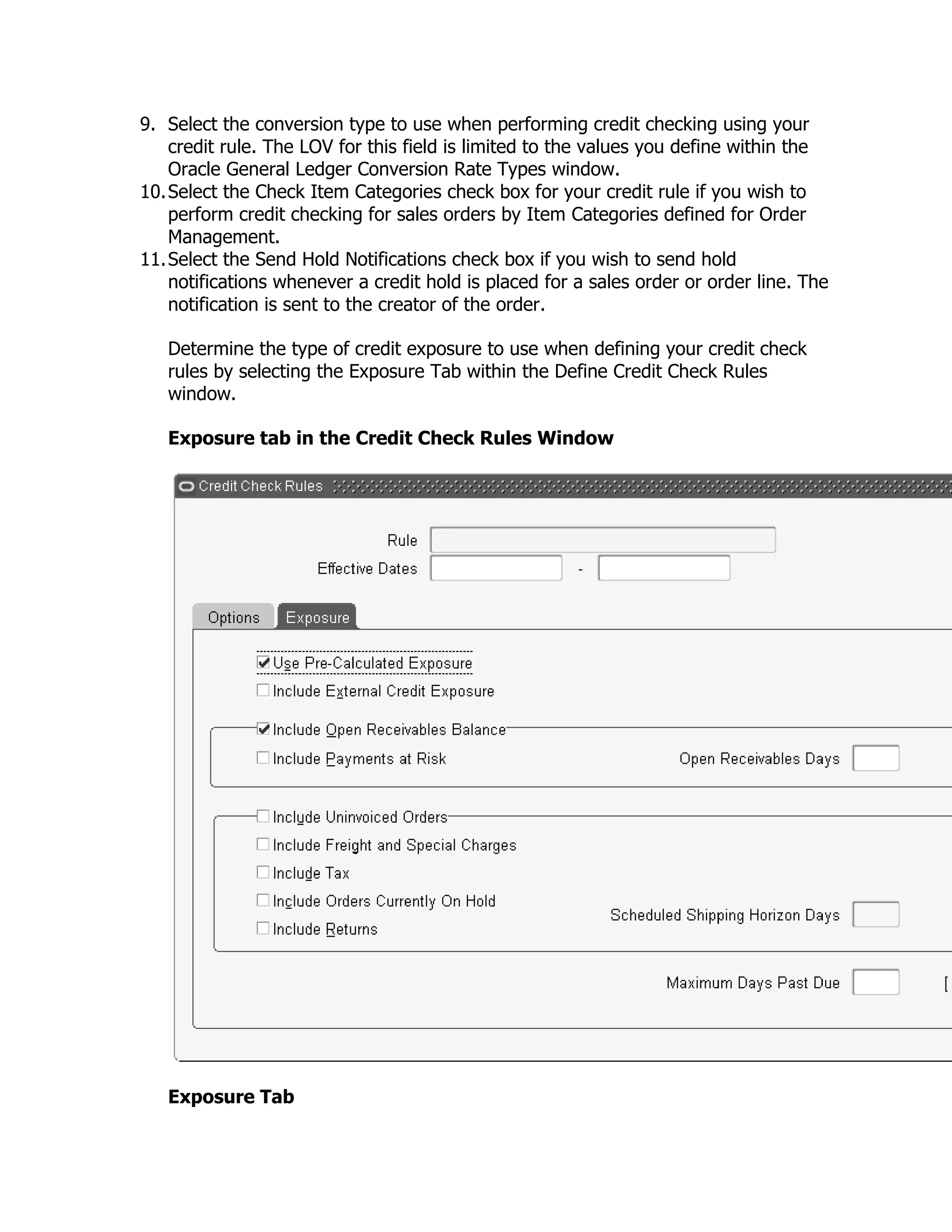 9. Select the conversion type to use when performing credit checking using your
    credit rule. The LOV for this field is limited to the values you define within the
    Oracle General Ledger Conversion Rate Types window.
10. Select the Check Item Categories check box for your credit rule if you wish to
    perform credit checking for sales orders by Item Categories defined for Order
    Management.
11. Select the Send Hold Notifications check box if you wish to send hold
    notifications whenever a credit hold is placed for a sales order or order line. The
    notification is sent to the creator of the order.

   Determine the type of credit exposure to use when defining your credit check
   rules by selecting the Exposure Tab within the Define Credit Check Rules
   window.

   Exposure tab in the Credit Check Rules Window




   Exposure Tab
 