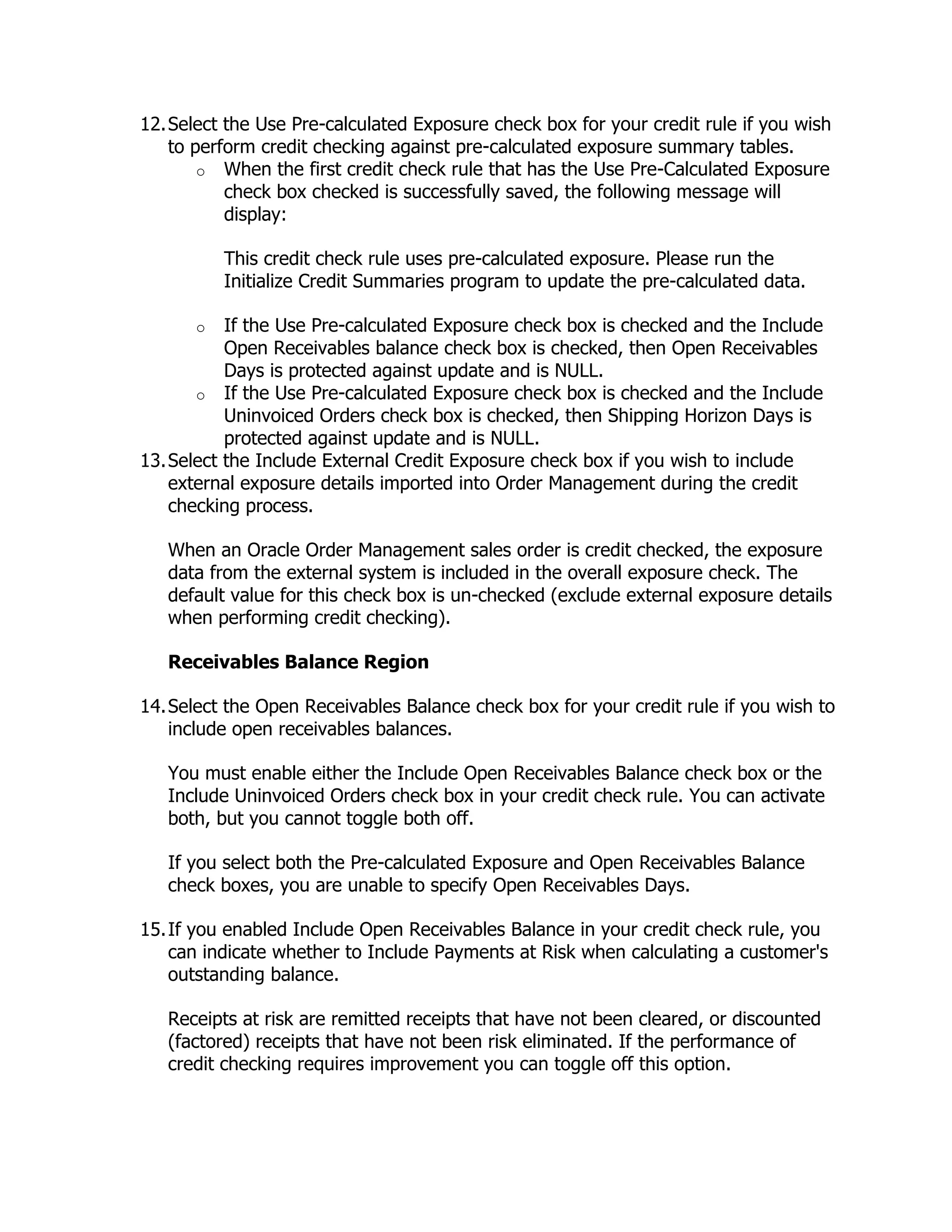 12. Select the Use Pre-calculated Exposure check box for your credit rule if you wish
    to perform credit checking against pre-calculated exposure summary tables.
        o When the first credit check rule that has the Use Pre-Calculated Exposure
           check box checked is successfully saved, the following message will
           display:

          This credit check rule uses pre-calculated exposure. Please run the
          Initialize Credit Summaries program to update the pre-calculated data.

      o    If the Use Pre-calculated Exposure check box is checked and the Include
           Open Receivables balance check box is checked, then Open Receivables
           Days is protected against update and is NULL.
       o If the Use Pre-calculated Exposure check box is checked and the Include
           Uninvoiced Orders check box is checked, then Shipping Horizon Days is
           protected against update and is NULL.
13. Select the Include External Credit Exposure check box if you wish to include
    external exposure details imported into Order Management during the credit
    checking process.

   When an Oracle Order Management sales order is credit checked, the exposure
   data from the external system is included in the overall exposure check. The
   default value for this check box is un-checked (exclude external exposure details
   when performing credit checking).

   Receivables Balance Region

14. Select the Open Receivables Balance check box for your credit rule if you wish to
    include open receivables balances.

   You must enable either the Include Open Receivables Balance check box or the
   Include Uninvoiced Orders check box in your credit check rule. You can activate
   both, but you cannot toggle both off.

   If you select both the Pre-calculated Exposure and Open Receivables Balance
   check boxes, you are unable to specify Open Receivables Days.

15. If you enabled Include Open Receivables Balance in your credit check rule, you
    can indicate whether to Include Payments at Risk when calculating a customer's
    outstanding balance.

   Receipts at risk are remitted receipts that have not been cleared, or discounted
   (factored) receipts that have not been risk eliminated. If the performance of
   credit checking requires improvement you can toggle off this option.
 