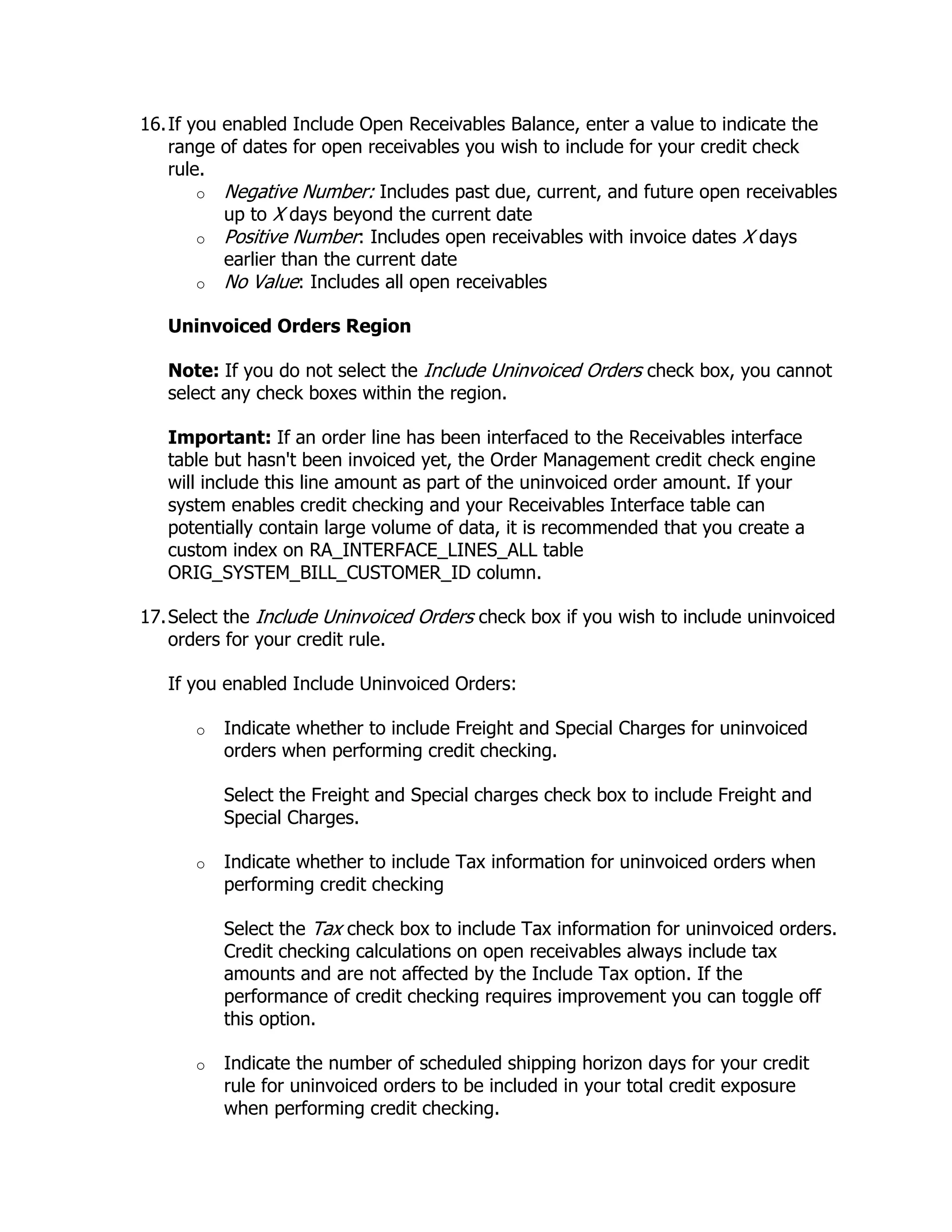 16. If you enabled Include Open Receivables Balance, enter a value to indicate the
    range of dates for open receivables you wish to include for your credit check
    rule.
        o Negative Number: Includes past due, current, and future open receivables
           up to X days beyond the current date
        o Positive Number: Includes open receivables with invoice dates X days
           earlier than the current date
        o No Value: Includes all open receivables

   Uninvoiced Orders Region

   Note: If you do not select the Include Uninvoiced Orders check box, you cannot
   select any check boxes within the region.

   Important: If an order line has been interfaced to the Receivables interface
   table but hasn't been invoiced yet, the Order Management credit check engine
   will include this line amount as part of the uninvoiced order amount. If your
   system enables credit checking and your Receivables Interface table can
   potentially contain large volume of data, it is recommended that you create a
   custom index on RA_INTERFACE_LINES_ALL table
   ORIG_SYSTEM_BILL_CUSTOMER_ID column.

17. Select the Include Uninvoiced Orders check box if you wish to include uninvoiced
    orders for your credit rule.

   If you enabled Include Uninvoiced Orders:

      o   Indicate whether to include Freight and Special Charges for uninvoiced
          orders when performing credit checking.

          Select the Freight and Special charges check box to include Freight and
          Special Charges.

      o   Indicate whether to include Tax information for uninvoiced orders when
          performing credit checking

          Select the Tax check box to include Tax information for uninvoiced orders.
          Credit checking calculations on open receivables always include tax
          amounts and are not affected by the Include Tax option. If the
          performance of credit checking requires improvement you can toggle off
          this option.

      o   Indicate the number of scheduled shipping horizon days for your credit
          rule for uninvoiced orders to be included in your total credit exposure
          when performing credit checking.
 