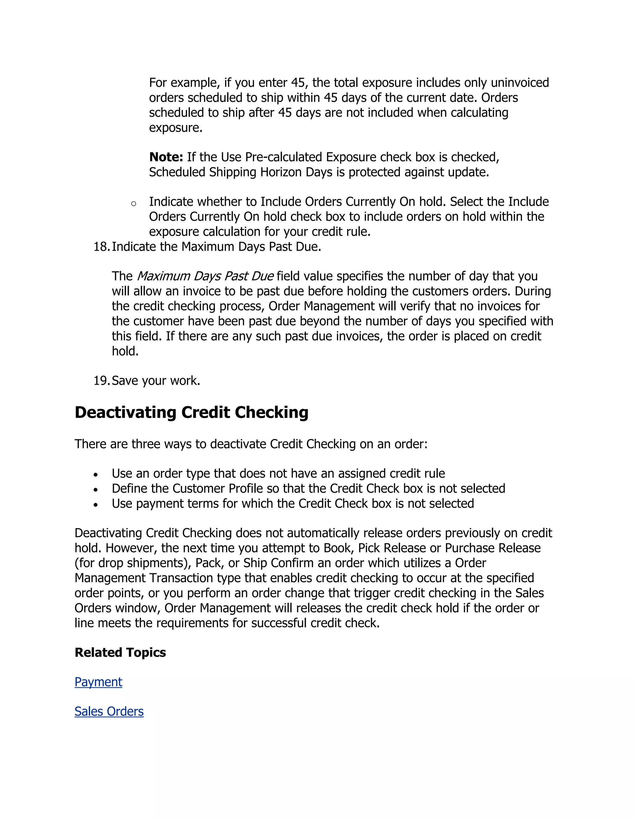 For example, if you enter 45, the total exposure includes only uninvoiced
               orders scheduled to ship within 45 days of the current date. Orders
               scheduled to ship after 45 days are not included when calculating
               exposure.

               Note: If the Use Pre-calculated Exposure check box is checked,
               Scheduled Shipping Horizon Days is protected against update.

          o   Indicate whether to Include Orders Currently On hold. Select the Include
              Orders Currently On hold check box to include orders on hold within the
              exposure calculation for your credit rule.
   18. Indicate the Maximum Days Past Due.

      The Maximum Days Past Due field value specifies the number of day that you
      will allow an invoice to be past due before holding the customers orders. During
      the credit checking process, Order Management will verify that no invoices for
      the customer have been past due beyond the number of days you specified with
      this field. If there are any such past due invoices, the order is placed on credit
      hold.

   19. Save your work.

Deactivating Credit Checking
There are three ways to deactivate Credit Checking on an order:

      Use an order type that does not have an assigned credit rule
      Define the Customer Profile so that the Credit Check box is not selected
      Use payment terms for which the Credit Check box is not selected

Deactivating Credit Checking does not automatically release orders previously on credit
hold. However, the next time you attempt to Book, Pick Release or Purchase Release
(for drop shipments), Pack, or Ship Confirm an order which utilizes a Order
Management Transaction type that enables credit checking to occur at the specified
order points, or you perform an order change that trigger credit checking in the Sales
Orders window, Order Management will releases the credit check hold if the order or
line meets the requirements for successful credit check.

Related Topics

Payment

Sales Orders
 