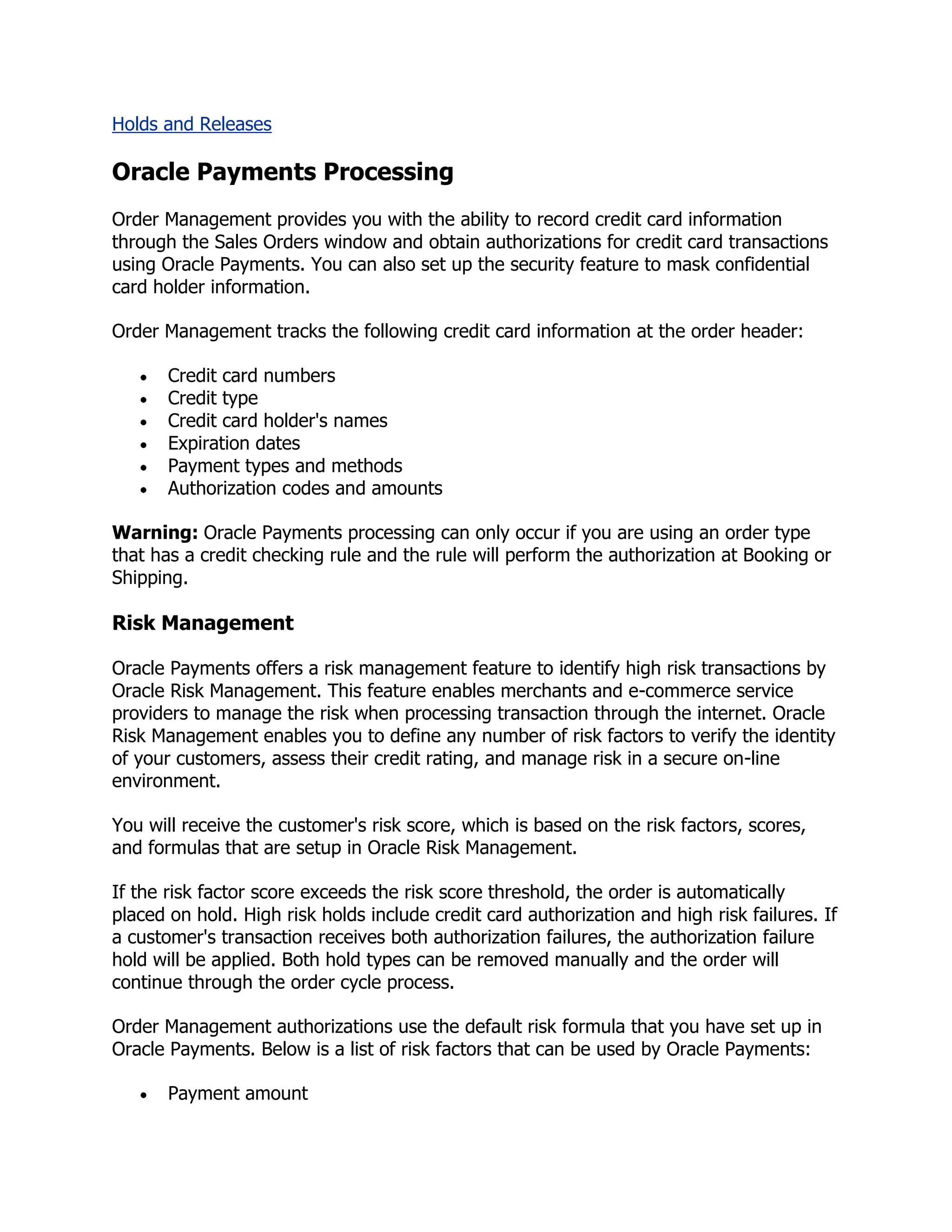 Holds and Releases

Oracle Payments Processing
Order Management provides you with the ability to record credit card information
through the Sales Orders window and obtain authorizations for credit card transactions
using Oracle Payments. You can also set up the security feature to mask confidential
card holder information.

Order Management tracks the following credit card information at the order header:

       Credit card numbers
       Credit type
       Credit card holder's names
       Expiration dates
       Payment types and methods
       Authorization codes and amounts

Warning: Oracle Payments processing can only occur if you are using an order type
that has a credit checking rule and the rule will perform the authorization at Booking or
Shipping.

Risk Management

Oracle Payments offers a risk management feature to identify high risk transactions by
Oracle Risk Management. This feature enables merchants and e-commerce service
providers to manage the risk when processing transaction through the internet. Oracle
Risk Management enables you to define any number of risk factors to verify the identity
of your customers, assess their credit rating, and manage risk in a secure on-line
environment.

You will receive the customer's risk score, which is based on the risk factors, scores,
and formulas that are setup in Oracle Risk Management.

If the risk factor score exceeds the risk score threshold, the order is automatically
placed on hold. High risk holds include credit card authorization and high risk failures. If
a customer's transaction receives both authorization failures, the authorization failure
hold will be applied. Both hold types can be removed manually and the order will
continue through the order cycle process.

Order Management authorizations use the default risk formula that you have set up in
Oracle Payments. Below is a list of risk factors that can be used by Oracle Payments:

       Payment amount
 