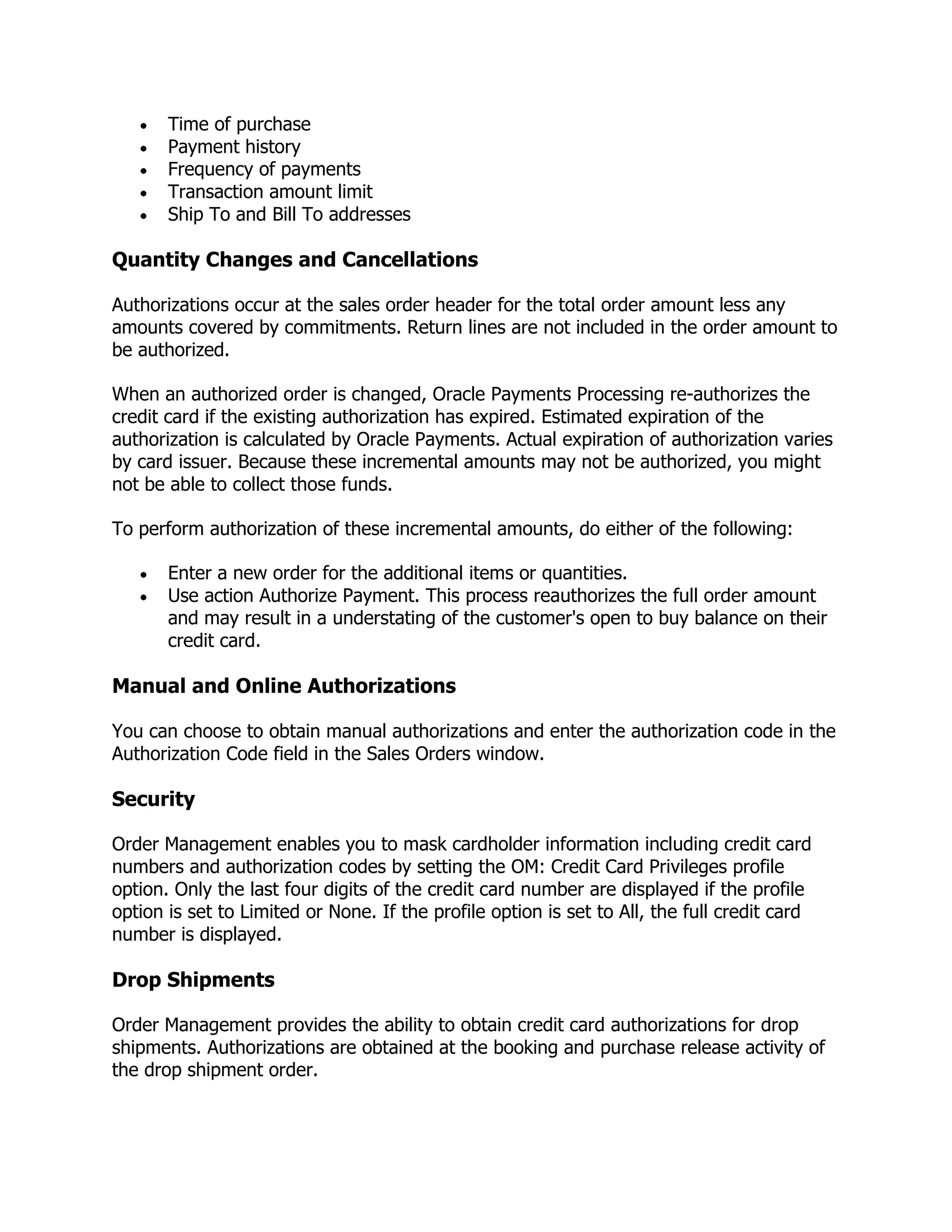Time of purchase
       Payment history
       Frequency of payments
       Transaction amount limit
       Ship To and Bill To addresses

Quantity Changes and Cancellations

Authorizations occur at the sales order header for the total order amount less any
amounts covered by commitments. Return lines are not included in the order amount to
be authorized.

When an authorized order is changed, Oracle Payments Processing re-authorizes the
credit card if the existing authorization has expired. Estimated expiration of the
authorization is calculated by Oracle Payments. Actual expiration of authorization varies
by card issuer. Because these incremental amounts may not be authorized, you might
not be able to collect those funds.

To perform authorization of these incremental amounts, do either of the following:

       Enter a new order for the additional items or quantities.
       Use action Authorize Payment. This process reauthorizes the full order amount
       and may result in a understating of the customer's open to buy balance on their
       credit card.

Manual and Online Authorizations

You can choose to obtain manual authorizations and enter the authorization code in the
Authorization Code field in the Sales Orders window.

Security

Order Management enables you to mask cardholder information including credit card
numbers and authorization codes by setting the OM: Credit Card Privileges profile
option. Only the last four digits of the credit card number are displayed if the profile
option is set to Limited or None. If the profile option is set to All, the full credit card
number is displayed.

Drop Shipments

Order Management provides the ability to obtain credit card authorizations for drop
shipments. Authorizations are obtained at the booking and purchase release activity of
the drop shipment order.
 