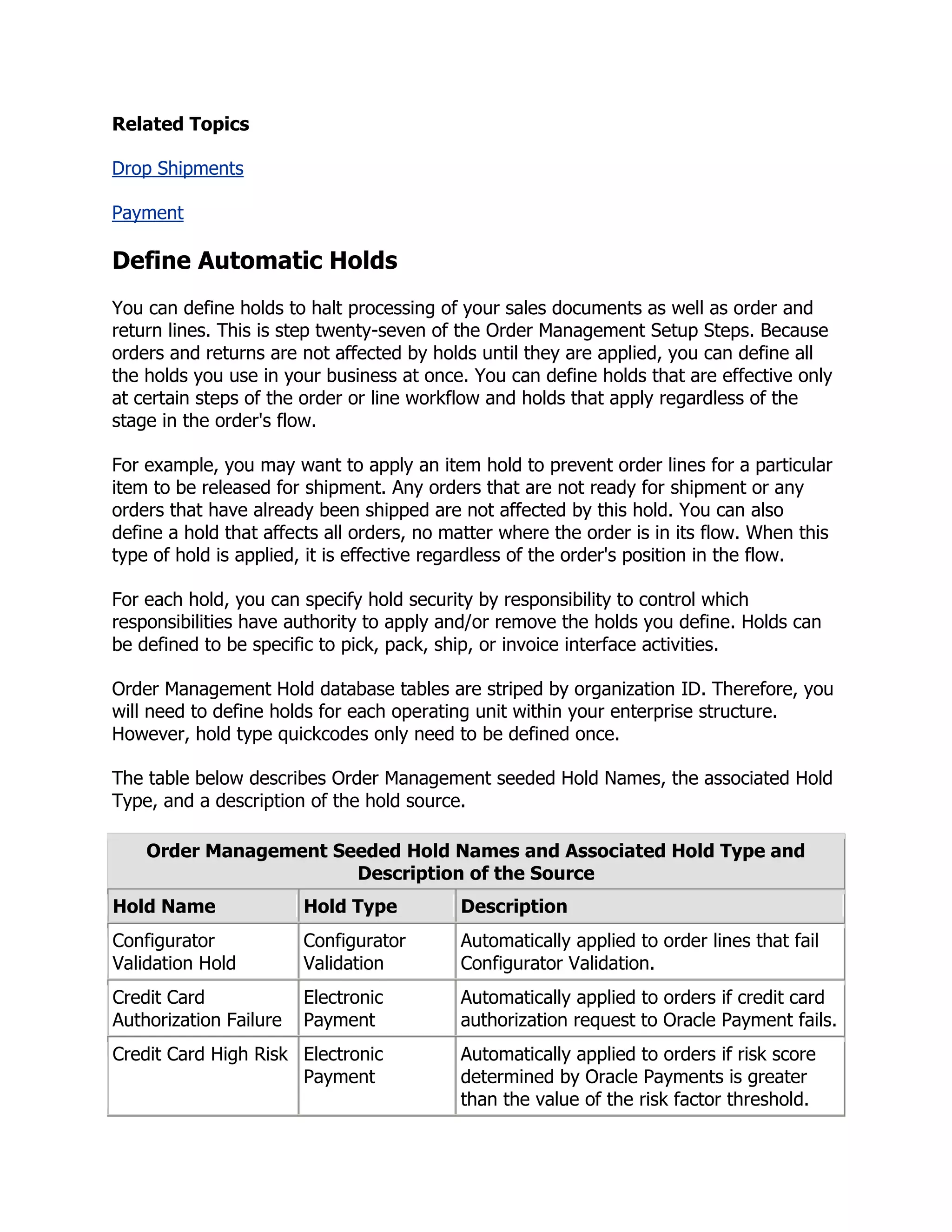 Related Topics

Drop Shipments

Payment

Define Automatic Holds
You can define holds to halt processing of your sales documents as well as order and
return lines. This is step twenty-seven of the Order Management Setup Steps. Because
orders and returns are not affected by holds until they are applied, you can define all
the holds you use in your business at once. You can define holds that are effective only
at certain steps of the order or line workflow and holds that apply regardless of the
stage in the order's flow.

For example, you may want to apply an item hold to prevent order lines for a particular
item to be released for shipment. Any orders that are not ready for shipment or any
orders that have already been shipped are not affected by this hold. You can also
define a hold that affects all orders, no matter where the order is in its flow. When this
type of hold is applied, it is effective regardless of the order's position in the flow.

For each hold, you can specify hold security by responsibility to control which
responsibilities have authority to apply and/or remove the holds you define. Holds can
be defined to be specific to pick, pack, ship, or invoice interface activities.

Order Management Hold database tables are striped by organization ID. Therefore, you
will need to define holds for each operating unit within your enterprise structure.
However, hold type quickcodes only need to be defined once.

The table below describes Order Management seeded Hold Names, the associated Hold
Type, and a description of the hold source.

    Order Management Seeded Hold Names and Associated Hold Type and
                       Description of the Source
Hold Name               Hold Type          Description
Configurator            Configurator       Automatically applied to order lines that fail
Validation Hold         Validation         Configurator Validation.
Credit Card             Electronic         Automatically applied to orders if credit card
Authorization Failure   Payment            authorization request to Oracle Payment fails.
Credit Card High Risk Electronic           Automatically applied to orders if risk score
                      Payment              determined by Oracle Payments is greater
                                           than the value of the risk factor threshold.
 