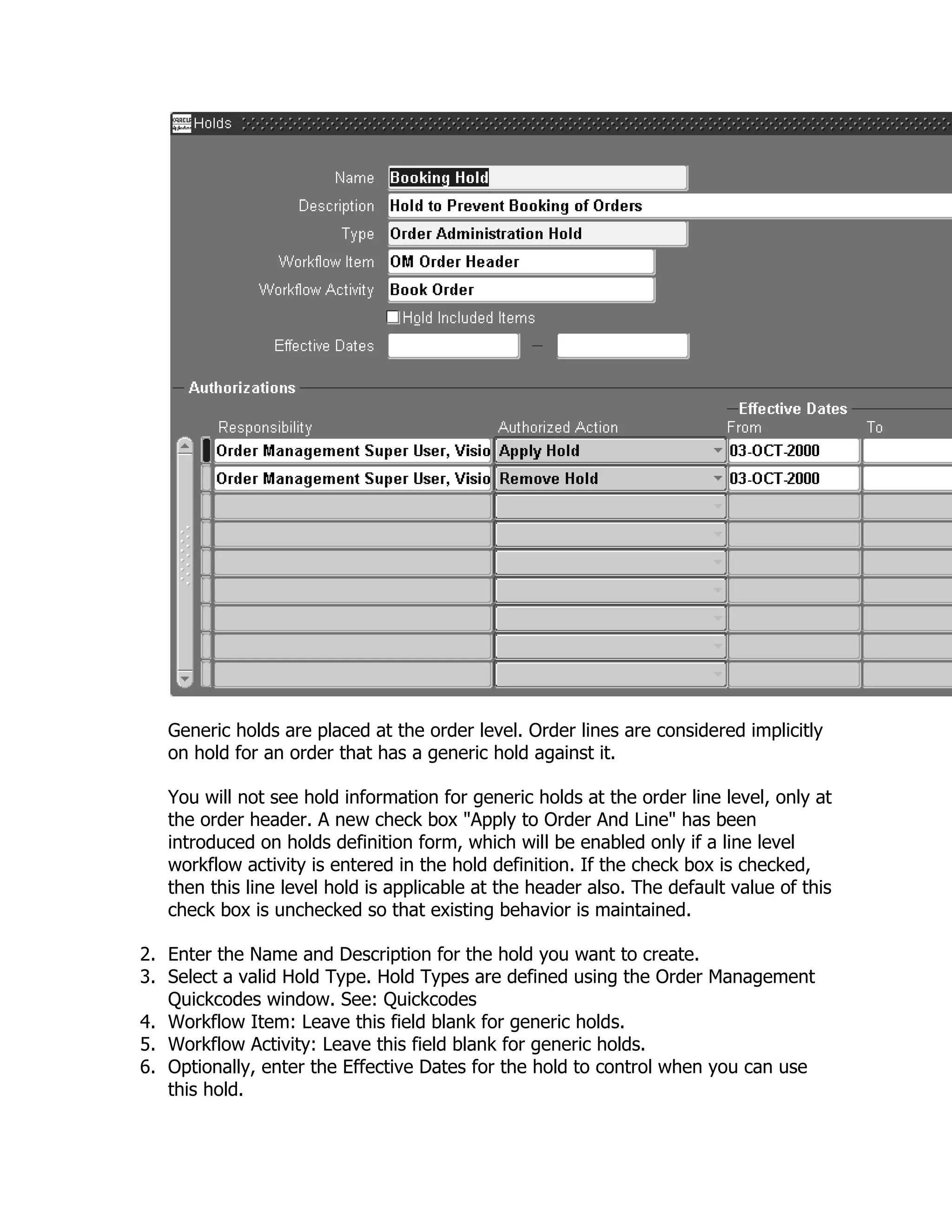 Generic holds are placed at the order level. Order lines are considered implicitly
   on hold for an order that has a generic hold against it.

   You will not see hold information for generic holds at the order line level, only at
   the order header. A new check box "Apply to Order And Line" has been
   introduced on holds definition form, which will be enabled only if a line level
   workflow activity is entered in the hold definition. If the check box is checked,
   then this line level hold is applicable at the header also. The default value of this
   check box is unchecked so that existing behavior is maintained.

2. Enter the Name and Description for the hold you want to create.
3. Select a valid Hold Type. Hold Types are defined using the Order Management
   Quickcodes window. See: Quickcodes
4. Workflow Item: Leave this field blank for generic holds.
5. Workflow Activity: Leave this field blank for generic holds.
6. Optionally, enter the Effective Dates for the hold to control when you can use
   this hold.
 