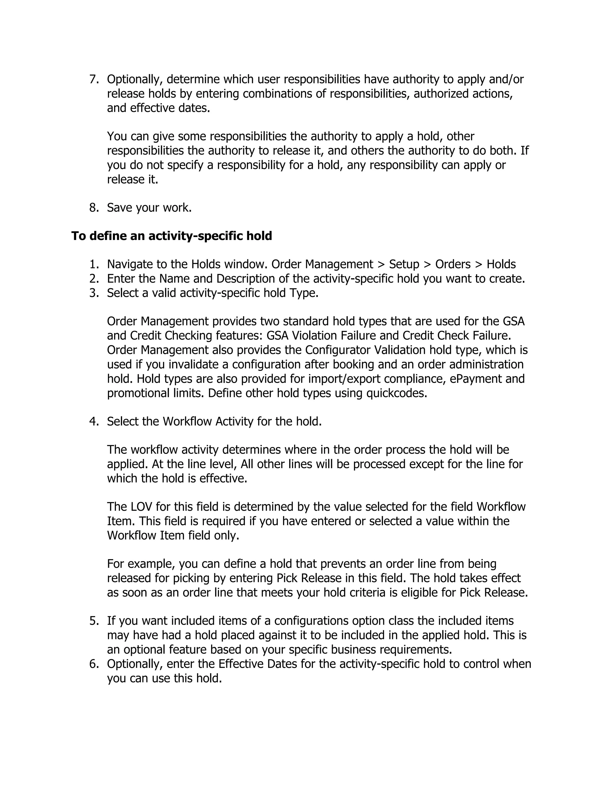 7. Optionally, determine which user responsibilities have authority to apply and/or
      release holds by entering combinations of responsibilities, authorized actions,
      and effective dates.

      You can give some responsibilities the authority to apply a hold, other
      responsibilities the authority to release it, and others the authority to do both. If
      you do not specify a responsibility for a hold, any responsibility can apply or
      release it.

   8. Save your work.

To define an activity-specific hold

   1. Navigate to the Holds window. Order Management > Setup > Orders > Holds
   2. Enter the Name and Description of the activity-specific hold you want to create.
   3. Select a valid activity-specific hold Type.

      Order Management provides two standard hold types that are used for the GSA
      and Credit Checking features: GSA Violation Failure and Credit Check Failure.
      Order Management also provides the Configurator Validation hold type, which is
      used if you invalidate a configuration after booking and an order administration
      hold. Hold types are also provided for import/export compliance, ePayment and
      promotional limits. Define other hold types using quickcodes.

   4. Select the Workflow Activity for the hold.

      The workflow activity determines where in the order process the hold will be
      applied. At the line level, All other lines will be processed except for the line for
      which the hold is effective.

      The LOV for this field is determined by the value selected for the field Workflow
      Item. This field is required if you have entered or selected a value within the
      Workflow Item field only.

      For example, you can define a hold that prevents an order line from being
      released for picking by entering Pick Release in this field. The hold takes effect
      as soon as an order line that meets your hold criteria is eligible for Pick Release.

   5. If you want included items of a configurations option class the included items
      may have had a hold placed against it to be included in the applied hold. This is
      an optional feature based on your specific business requirements.
   6. Optionally, enter the Effective Dates for the activity-specific hold to control when
      you can use this hold.
 