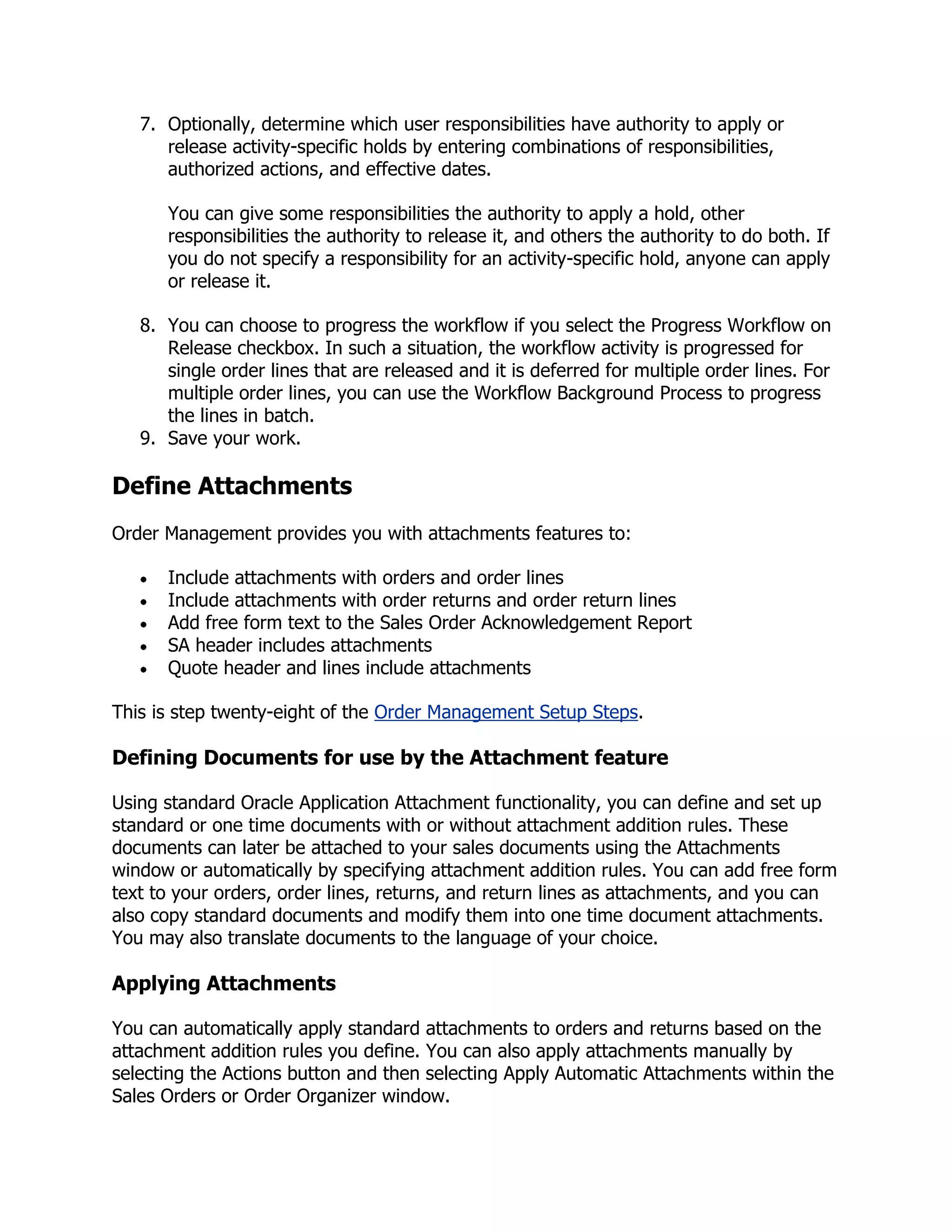 7. Optionally, determine which user responsibilities have authority to apply or
      release activity-specific holds by entering combinations of responsibilities,
      authorized actions, and effective dates.

      You can give some responsibilities the authority to apply a hold, other
      responsibilities the authority to release it, and others the authority to do both. If
      you do not specify a responsibility for an activity-specific hold, anyone can apply
      or release it.

   8. You can choose to progress the workflow if you select the Progress Workflow on
      Release checkbox. In such a situation, the workflow activity is progressed for
      single order lines that are released and it is deferred for multiple order lines. For
      multiple order lines, you can use the Workflow Background Process to progress
      the lines in batch.
   9. Save your work.

Define Attachments
Order Management provides you with attachments features to:

      Include attachments with orders and order lines
      Include attachments with order returns and order return lines
      Add free form text to the Sales Order Acknowledgement Report
      SA header includes attachments
      Quote header and lines include attachments

This is step twenty-eight of the Order Management Setup Steps.

Defining Documents for use by the Attachment feature

Using standard Oracle Application Attachment functionality, you can define and set up
standard or one time documents with or without attachment addition rules. These
documents can later be attached to your sales documents using the Attachments
window or automatically by specifying attachment addition rules. You can add free form
text to your orders, order lines, returns, and return lines as attachments, and you can
also copy standard documents and modify them into one time document attachments.
You may also translate documents to the language of your choice.

Applying Attachments

You can automatically apply standard attachments to orders and returns based on the
attachment addition rules you define. You can also apply attachments manually by
selecting the Actions button and then selecting Apply Automatic Attachments within the
Sales Orders or Order Organizer window.
 