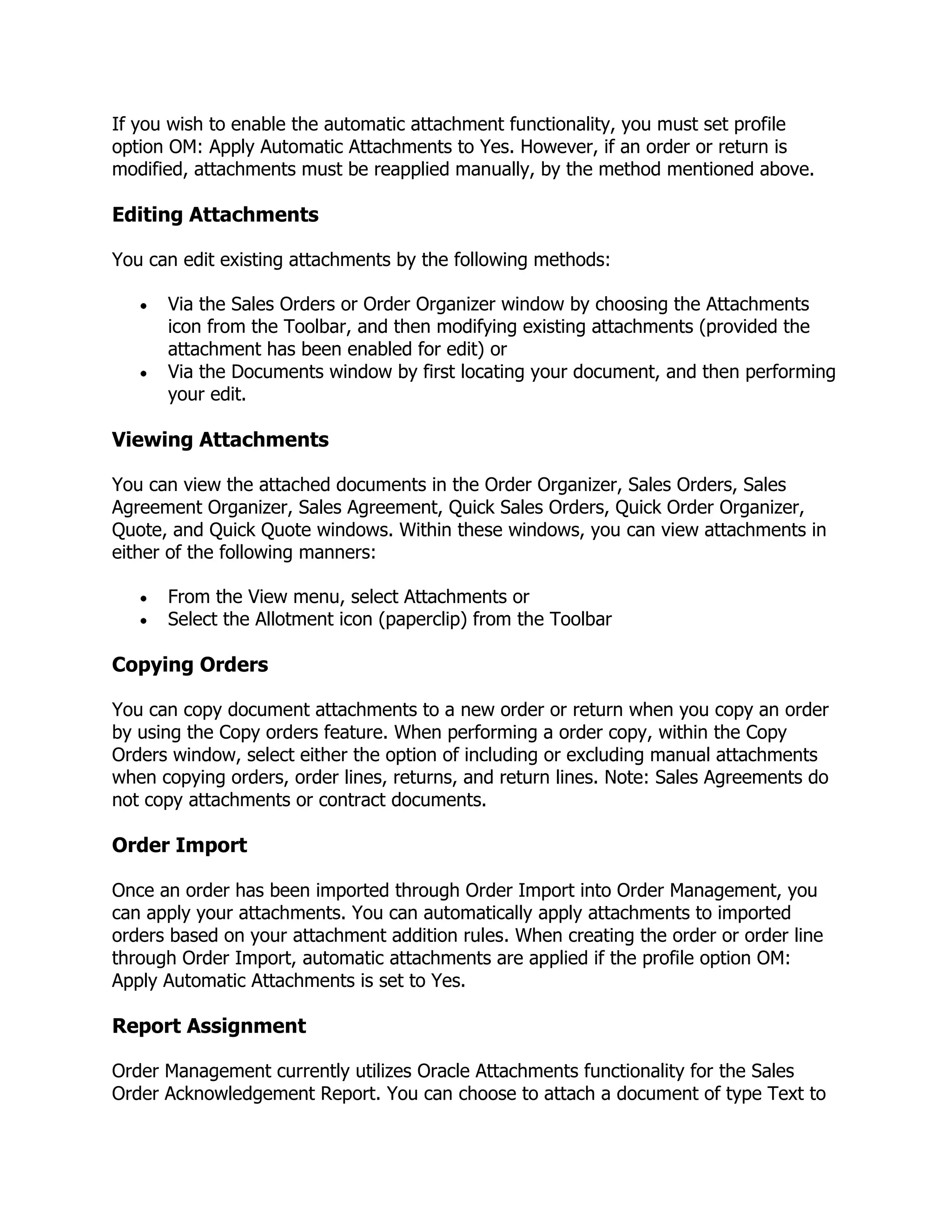 If you wish to enable the automatic attachment functionality, you must set profile
option OM: Apply Automatic Attachments to Yes. However, if an order or return is
modified, attachments must be reapplied manually, by the method mentioned above.

Editing Attachments

You can edit existing attachments by the following methods:

      Via the Sales Orders or Order Organizer window by choosing the Attachments
      icon from the Toolbar, and then modifying existing attachments (provided the
      attachment has been enabled for edit) or
      Via the Documents window by first locating your document, and then performing
      your edit.

Viewing Attachments

You can view the attached documents in the Order Organizer, Sales Orders, Sales
Agreement Organizer, Sales Agreement, Quick Sales Orders, Quick Order Organizer,
Quote, and Quick Quote windows. Within these windows, you can view attachments in
either of the following manners:

      From the View menu, select Attachments or
      Select the Allotment icon (paperclip) from the Toolbar

Copying Orders

You can copy document attachments to a new order or return when you copy an order
by using the Copy orders feature. When performing a order copy, within the Copy
Orders window, select either the option of including or excluding manual attachments
when copying orders, order lines, returns, and return lines. Note: Sales Agreements do
not copy attachments or contract documents.

Order Import

Once an order has been imported through Order Import into Order Management, you
can apply your attachments. You can automatically apply attachments to imported
orders based on your attachment addition rules. When creating the order or order line
through Order Import, automatic attachments are applied if the profile option OM:
Apply Automatic Attachments is set to Yes.

Report Assignment

Order Management currently utilizes Oracle Attachments functionality for the Sales
Order Acknowledgement Report. You can choose to attach a document of type Text to
 